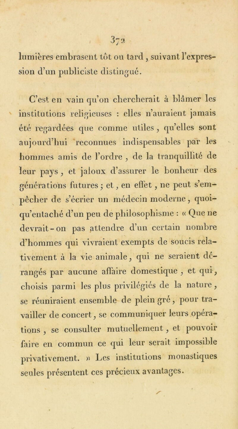 , 3;a lumières embrasent lot ou tard, suivant l’expres- sion d’un publiciste distingué. C’est en vain qu’on chercherait à blâmer les institutions religieuses : elles n’auraient jamais été regardées que comme utiles , qu’elles sont aujourd’hui reconnues indispensables par les hommes amis de l’ordre , de la tranquillité de leur pays , et jaloux d’assurer le bonheur des générations futures ; et, en effet, ne peut s’em- pêcher de s’écrier un médecin moderne, quoi- qu’entaché d’un peu de philosophisme : « Que ne devrait-on pas attendre d’un certain nombre d’hommes qui vivraient exempts de soucis rela- tivement à la vie animale, qui ne seraient dé- rangés par aucune affaire domestique , et qui y choisis parmi les plus privilégiés de la nature, se réuniraient ensemble de plein gre, pour tra- vailler de concert y se communiquer leurs opéra- tions , se consulter mutuellement, et pouvoir faire en commun ce qui leur serait impossible privativement. » Les institutions monastiques seules présentent ces précieux avantages.