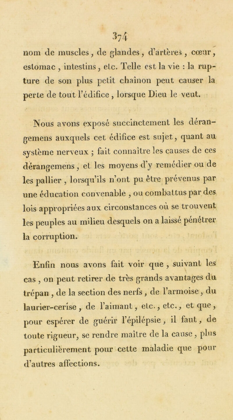 nom de muscles, de glandes, d’artères, cœur, estomac , intestins , etc. Telle est la vie : la rup- ture de son plus petit chaînon peut causer la perte de tout l’édifice , lorsque Dieu le veut. Nous avons exposé succinctement les deran- gemens auxquels cet édifice est sujet, quant au système nerveux ; fait connaître les causes de ces dérangemens, et les moyens d’y remédier ou de les pallier , lorsqu’ils n’ont pu être prévenus par une éducation convenable , ou combattus par des lois appropriées aux circonstances où se trouvent les peuples au milieu desquels on a laisse penetrei la corruption. Enfin nous avons fait voir que , suivant les cas , on peut retirer de très grands avantages du trépan , de la section des nerfs , de l’armoise, du laurier-cerise, de l’aimant, etc., etc., et que, pour espérer de guérir l’épilepsie, il faut, de toute rigueur, se rendre maître de la cause, plus particulièrement pour cette maladie que pour d’autres affections.