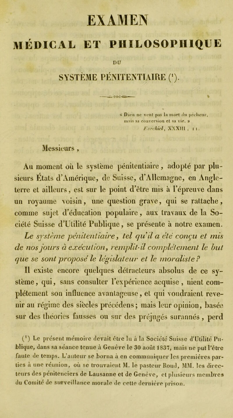 MÉDICAL ET PHILOSOPHIQUE DU SYSTÈME PÉNITENTIAIRE (*). g Dieu qc veul pas la mort du pécheur, mais sa conversion et sa vie. 9 K-rchicl, XXXI11 , 1 1. Messieurs , Au moment où le système pénitentiaire, adopté par plu- sieurs États d'Amérique, de Suisse, d’Allemagne, en Angle- terre et ailleurs, est sur le point d’être mis à l’épreuve dans un royaume voisin, une question grave, qui se rattache, comme sujet d’éducation populaire, aux travaux de la So- ciété Suisse d’Utilité Publique, se présente à notre examen. Le système pénitentiaire, tel qu’il a été conçu et mis de nos jours à exécution, remplit-il complètement le but que se sont proposé le législateur et le moraliste P Il existe encore quelques détracteurs absolus de ce sy- stème, qui, sans consulter l’expérience acquise , nient com- plètement son influence avantageuse, et qui voudraient reve- nir au régime des siècles précédons; mais leur opinion, basée sur des théories fausses ou sur des préjugés surannés, perd O Le présent mémoire devait être lu à la Société Suisse d’Utilité Pu- blique, dans sa séance tenue à Genève le 30 août 1S37, mais ne put l’être faute de temps. L’auteur se borna à en communiquer les premières par- ties à une réunion, où se trouvaient M. le pasteur Rond, MM. les direc- teurs des pénitenciers de Lausanne et de Genève, cl plusieurs membres du Comité de surveillance morale de celte dernière prison.