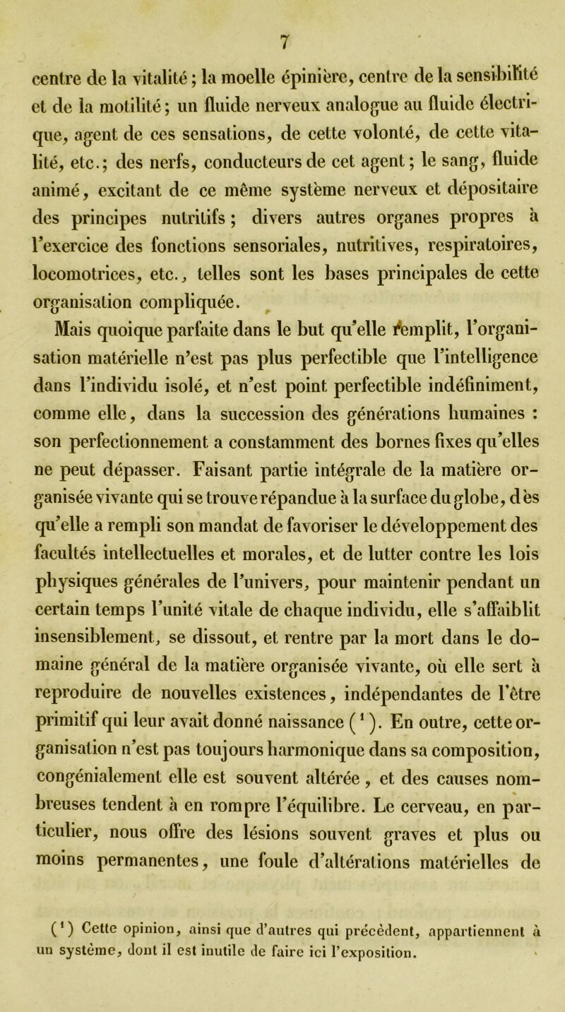 centre de la vitalité ; la moelle épinière, centre de la sensibilité et de la motilité ; un fluide nerveux analogue au fluide électri- que, agent de ces sensations, de cette volonté, de cette vita- lité, etc.; des nerfs, conducteurs de cet agent; le sang, fluide animé, excitant de ce même système nerveux et dépositaire des principes nutritifs ; divers autres organes propres à l’exercice des fonctions sensoriales, nutritives, respiratoires, locomotrices, etc., telles sont les bases principales de cette organisation compliquée. Mais quoique parfaite dans le but qu’elle Remplit, l’organi- sation matérielle n’est pas plus perfectible que l’intelligence dans l’individu isolé, et n’est point perfectible indéfiniment, comme elle, dans la succession des générations humaines : son perfectionnement a constamment des bornes fixes qu’elles ne peut dépasser. Faisant partie intégrale de la matière or- ganisée vivante qui se trouve répandue à la surface du globe, d ès qu’elle a rempli son mandat de favoriser le développement des facultés intellectuelles et morales, et de lutter contre les lois physiques générales de l’univers, pour maintenir pendant un certain temps l’unité vitale de chaque individu, elle s’affaiblit insensiblement, se dissout, et rentre par la mort dans le do- maine général de la matière organisée vivante, où elle sert à reproduire de nouvelles existences, indépendantes de l’être primitif qui leur avait donné naissance (1 ). En outre, cette or- ganisation n’est pas toujours harmonique dans sa composition, congénialement elle est souvent altérée , et des causes nom- breuses tendent à en rompre l’équilibre. Le cerveau, en par- ticulier, nous offre des lésions souvent graves et plus ou moins permanentes, une foule d’altérations matérielles de (') Cette opinion, ainsi que d’autres qui précèdent, appartiennent à un système, dont il est inutile de faire ici l’exposition.