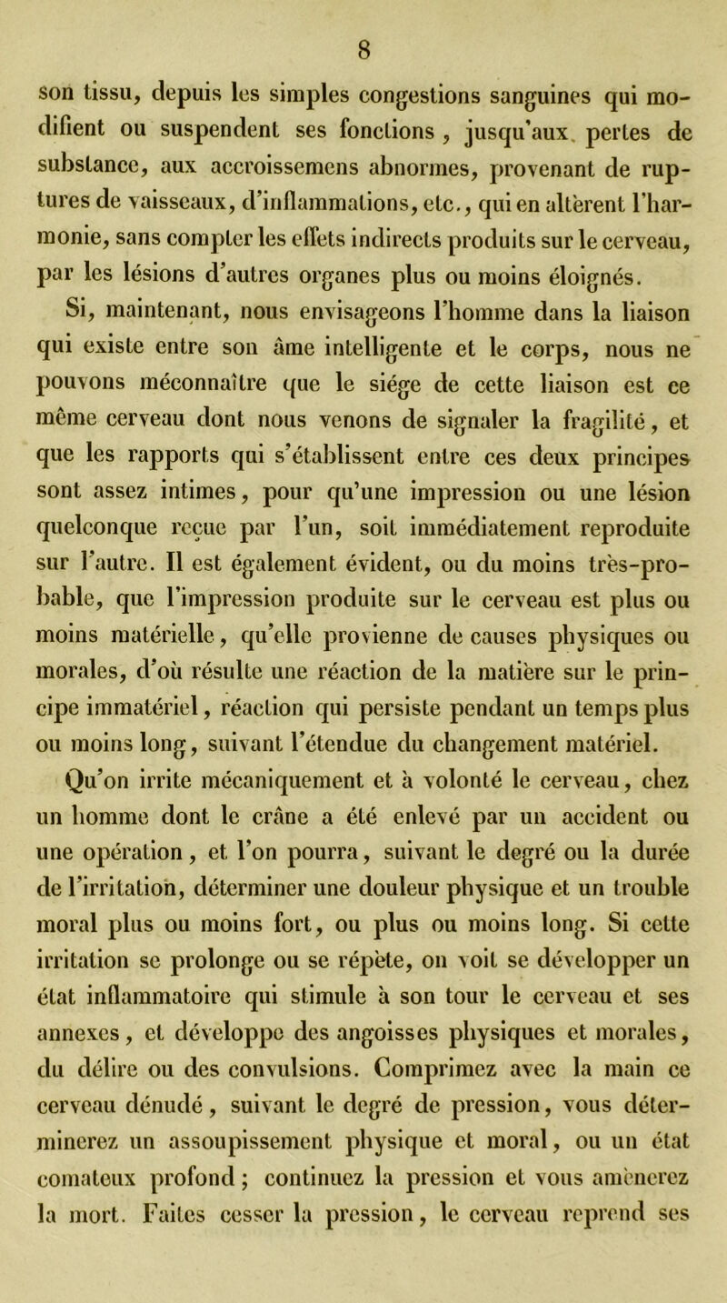 son tissu, depuis les simples congestions sanguines qui mo- difient ou suspendent ses fonctions , jusqu’aux, perles de substance, aux accroissemens abnormes, provenant de rup- tures de vaisseaux, d’inflammations, etc., qui en altèrent l’har- monie, sans compter les effets indirects produits sur le cerveau, par les lésions d’autres organes plus ou moins éloignés. Si, maintenant, nous envisageons l’homme dans la liaison qui existe entre son âme intelligente et le corps, nous ne pouvons méconnaître que le siège de cette liaison est ee même cerveau dont nous venons de signaler la fragilité, et que les rapports qui s’établissent entre ces deux principes sont assez intimes, pour qu’une impression ou une lésion quelconque reçue par l’un, soit immédiatement reproduite sur l’autre. Il est également évident, ou du moins très-pro- bable, que l’impression produite sur le cerveau est plus ou moins matérielle, qu’elle provienne de causes physiques ou morales, d’où résulte une réaction de la matière sur le prin- cipe immatériel, réaction qui persiste pendant un temps plus ou moins long, suivant l’étendue du changement matériel. Qu’on irrite mécaniquement et à volonté le cerveau, chez un homme dont le crâne a été enlevé par un accident ou une opération, et l’on pourra, suivant le degré ou la durée de l’irritation, déterminer une douleur physique et un trouble moral plus ou moins fort, ou plus ou moins long. Si cette irritation se prolonge ou se répète, on voit se développer un état inflammatoire qui stimule à son tour le cerveau et ses annexes, et développe des angoisses physiques et morales, du délire ou des convulsions. Comprimez avec la main ce cerveau dénudé, suivant le degré de pression, vous déter- minerez un assoupissement physique et moral, ou un état comateux profond ; continuez la pression et vous amènerez la mort. Faites cesser la pression, le cerveau reprend ses