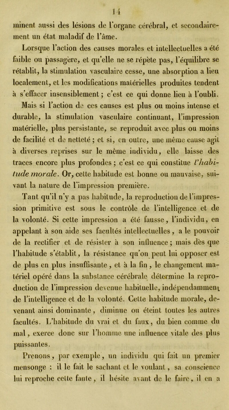 minent aussi des lésions de l'organe cérébral, et secondaire- ment un état maladif de Famé. Lorsque Faction des causes morales et intellectuelles a été faible ou passagère, et qu’elle ne se répète pas, l’équilibre se rétablit, la stimulation vasculaire cesse, une absorption a lieu localement, et les modifications matérielles produites tendent à s'effacer insensiblement; c’est ce qui donne lieu à l'oubli. Mais si Faction de ces causes est plus ou moins intense et durable, la stimulation vasculaire continuant, l’impression matérielle, plus persistante, se reproduit avec plus ou moins de facilité et de netteté ; et si, en outre, une même cause agit à diverses reprises sur le même individu, elle laisse des traces encore plus profondes ; c’est ce qui constitue l’habi- tude morale. Or, cette habitude est bonne ou mauvaise, sui- vant la nature de l'impression première. Tant qu’il n’y a pas habitude, la reproduction de l’impres- sion primitive est sons le contrôle de l’intelligence et de la volonté. Si cette impression a été fausse, l’individu, en appelant à son aide ses facultés intellectuelles, a le pouvoir de la rectifier et de résister à son influence ; mais dès que l’habitude s’établit, la résistance qu’on peut lui opposer est de plus en plus insuffisante, et à la fin, le changement ma- tériel opéré dans la substance cérébrale détermine la repro- duction de l’impression devenue habituelle, indépendamment de l’intelligence et de la volonté. Cette habitude morale, de- venant ainsi dominante, diminue ou éteint toutes les autres facultés. L’habitude du vrai et du faux, du bien comme du mal, exerce donc sur l’homme une influence vitale des plus puissantes. Prenons, par exemple, un individu qui fait un premier mensonge : il le fait le sachant et le voulant, sa conscience lui reproche cette faute, il hésite avant de le faire, il en a