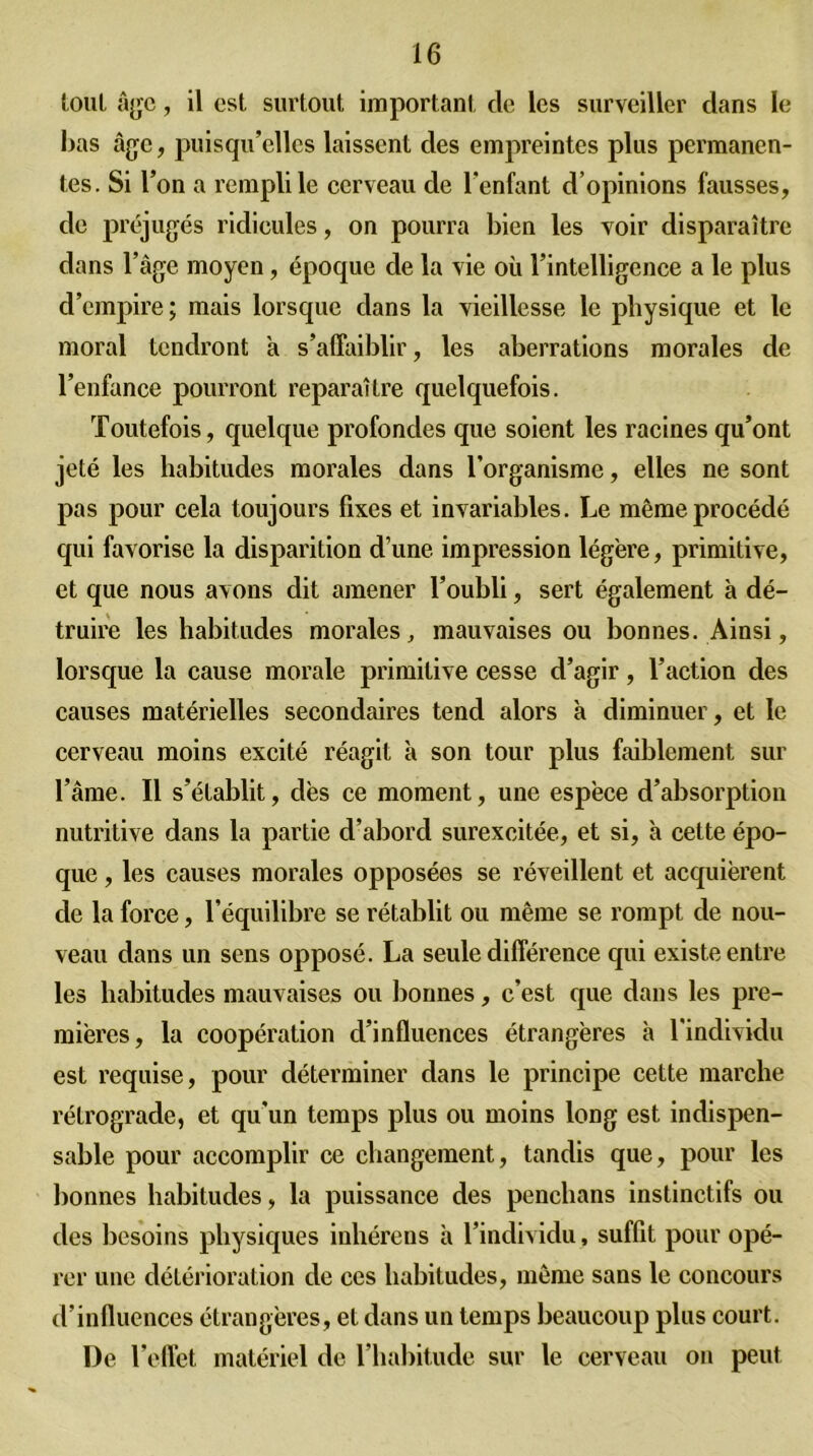 tout âge, il est surtout important cle les surveiller dans le bas âge, puisqu’elles laissent des empreintes plus permanen- tes. Si l’on a rempli le cerveau de l’enfant d’opinions fausses, de préjugés ridicules, on pourra bien les voir disparaître dans l’âge moyen, époque de la vie où l’intelligence a le plus d’empire; mais lorsque dans la vieillesse le physique et le moral tendront a s’affaiblir, les aberrations morales de l’enfance pourront reparaître quelquefois. Toutefois, quelque profondes que soient les racines qu’ont jeté les habitudes morales dans l'organisme, elles ne sont pas pour cela toujours fixes et invariables. Le même procédé qui favorise la disparition d’une impression lég'ere, primitive, et que nous avons dit amener l’oubli, sert également à dé- truire les habitudes morales, mauvaises ou bonnes. Ainsi, lorsque la cause morale primitive cesse d’agir, l’action des causes matérielles secondaires tend alors à diminuer, et le cerveau moins excité réagit à son tour plus faiblement sur l’âme. Il s’établit, dès ce moment, une espèce d’absorption nutritive dans la partie d’abord surexcitée, et si, à cette épo- que , les causes morales opposées se réveillent et acquièrent de la force, l’équilibre se rétablit ou même se rompt de nou- veau dans un sens opposé. La seule différence qui existe entre les habitudes mauvaises ou bonnes, c’est que dans les pre- mières, la coopération d’influences étrangères à l'individu est requise, pour déterminer dans le principe cette marche rétrograde, et qu'un temps plus ou moins long est indispen- sable pour accomplir ce changement, tandis que, pour les bonnes habitudes, la puissance des penehans instinctifs ou des besoins physiques inhérens à l’individu, suffit pour opé- rer une détérioration de ces habitudes, même sans le concours d’influences étrangères, et dans un temps beaucoup plus court. De l’effet matériel de l’habitude sur le cerveau on peut