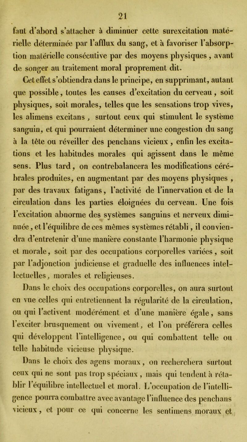 faut d’abord s’attacher à diminuer cette surexcitation maté- rielle déterminée par l’afflux du sang, et à favoriser l’absorp- tion matérielle consécutive par des moyens physiques , avant de songer au traitement moral proprement dit. Cet eftèt s’obtiendra dans le principe, en supprimant, autant que possible, toutes les causes d’excitation du cerveau , soit physiques, soit morales, telles que les sensations trop vives, les alimens excitans , surtout ceux qui stimulent le système sanguin, et qui pourraient déterminer une congestion du sang ii la tête ou réveiller des penchans vicieux , enfin les excita- tions et les habitudes morales qui agissent dans le même sens. Plus tard, on contrebalancera les modifications céré- brales produites, en augmentant par des moyens physiques , par des travaux fatigans, l’activité de l’innervation et de la circulation dans les parties éloignées du cerveau. Une fois l’excitation abnorme des systèmes sanguins et nerveux dimi- nuée , et l’équilibre de ces mêmes systèmes rétabli, il convien- dra d’entretenir d’une manière constante l’harmonie physique et morale, soit par des occupations corporelles variées, soit par l’adjonction judicieuse et graduelle des influences intel- lectuelles,, morales et religieuses. Dans le choix des occupations corporelles, on aura surtout en vue celles qui entretiennent la régularité de la circulation, ou qui l’activent modérément et d’une manière égale, sans l’exciter brusquement ou vivement, et l’on préférera celles qui développent rintelligence, ou qui combattent telle ou telle habitude vicieuse physique. Dans le choix dos agens moraux, on recherchera surtout ceux qui ne sont pas trop spéciaux, mais qui tendent à réta- blir 1 équilibre intellectuel et moral. L’occupation de l’intelli- gence pourra combattre avec avantage l’influence des penchans vicieux, et pour ce qui concerne les sentimens moraux et