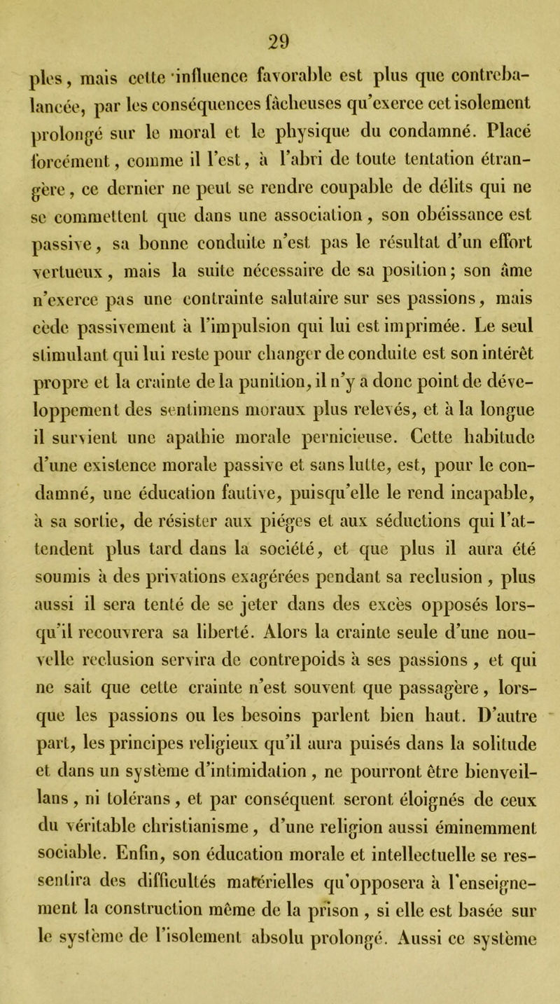 pies, mais celte influence favorable est plus que contreba- lancée, par les conséquences fâcheuses qu’exerce cet isolement prolongé sur le moral et le physique du condamné. Placé forcément, comme il l’est, à l’abri de toute tentation étran- gère , ce dernier ne peut se rendre coupable de délits qui ne se commettent que dans une association, son obéissance est passive, sa bonne conduite n’est pas le résultat d’un effort vertueux, mais la suite nécessaire de sa position ; son âme n’exerce pas une contrainte salutaire sur ses passions, mais cède passivement à l’impulsion qui lui est imprimée. Le seul stimulant qui lui reste pour changer de conduite est son intérêt propre et la crainte de la punition, il n’y a donc point de déve- loppement des sentimens moraux plus relevés, et à la longue il sur Nient une apathie morale pernicieuse. Cette habitude d’une existence morale passive et sans lutte, est, pour le con- damné, une éducation fautive, puisqu’elle le rend incapable, à sa sortie, de résister aux pièges et aux séductions qui l’at- tendent plus tard dans la société, et que plus il aura été soumis à des privations exagérées pendant sa réclusion , plus aussi il sera tenté de se jeter dans des excès opposés lors- qu’il recouvrera sa liberté. Alors la crainte seule d’une nou- velle réclusion servira de contrepoids à ses passions , et qui ne sait que cette crainte n’est souvent que passagère, lors- que les passions ou les besoins parlent bien haut. D’autre part, les principes religieux qu’il aura puisés dans la solitude et dans un système d’intimidation , ne pourront être bienveil- lans, ni tolérans, et par conséquent seront éloignés de ceux du véritable christianisme, d’une religion aussi éminemment sociable. Enfin, son éducation morale et intellectuelle se res- sentira des difficultés matérielles qu'opposera à renseigne- ment la construction même de la prison , si elle est basée sur le système de l isolement absolu prolongé. Aussi ce système