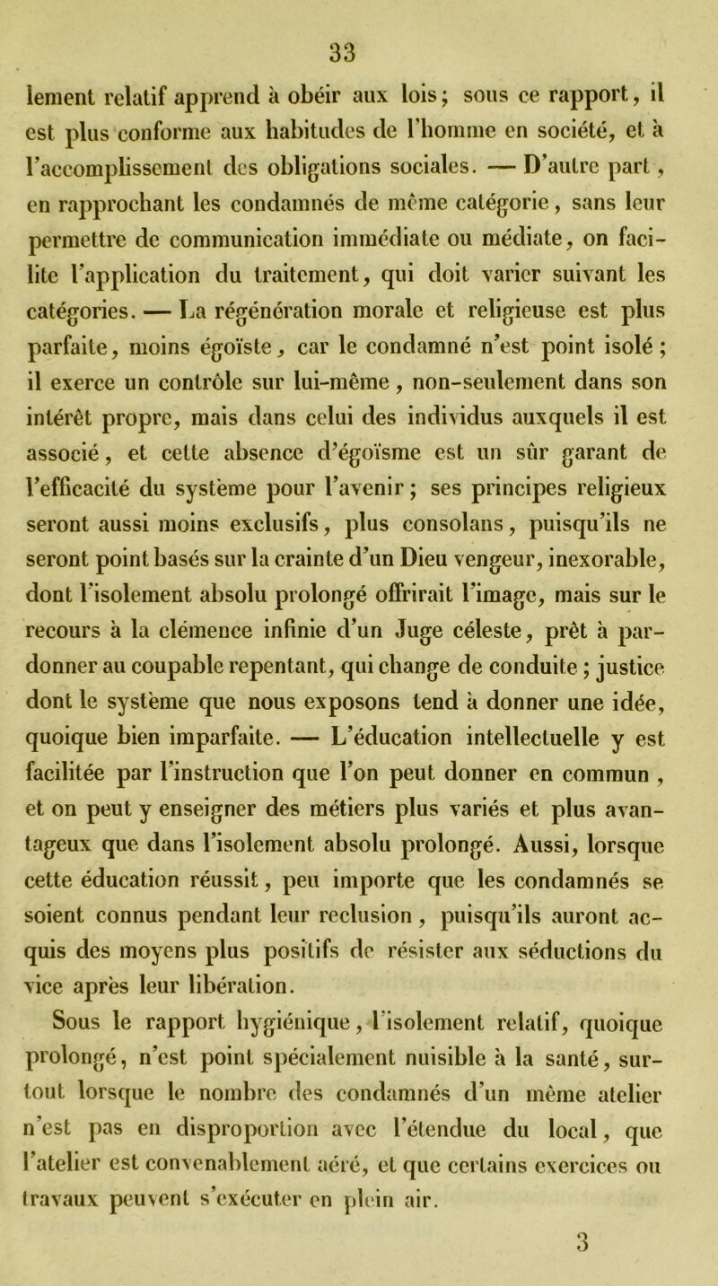 iement relatif apprend k obéir aux lois ; sous ce rapport, il est plus conforme aux habitudes de l’homme en société, et k l’accomplissement des obligations sociales. — D’autre part, en rapprochant les condamnés de même catégorie, sans leur permettre de communication immédiate ou médiate, on faci- lite l’application du traitement, qui doit varier suivant les catégories. — La régénération morale et religieuse est plus parfaite, moins égoïste, car le condamné n’est point isolé ; il exerce un contrôle sur lui-même, non-seulement dans son intérêt propre, mais dans celui des individus auxquels il est associé, et cette absence d’égoïsme est un sûr garant de l’efficacité du système pour l’avenir ; ses principes religieux seront aussi moins exclusifs, plus consolans, puisqu’ils ne seront point basés sur la crainte d’un Dieu vengeur, inexorable, dont l’isolement absolu prolongé offrirait l’image, mais sur le recours à la clémence infinie d’un Juge céleste, prêt à par- donner au coupable repentant, qui change de conduite ; justice dont le système que nous exposons tend k donner une idée, quoique bien imparfaite. — L’éducation intellectuelle y est facilitée par l’instruction que l’on peut donner en commun , et on peut y enseigner des métiers plus variés et plus avan- tageux que dans l’isolement absolu prolongé. Aussi, lorsque cette éducation réussit, peu importe que les condamnés se soient connus pendant leur réclusion, puisqu’ils auront ac- quis des moyens plus positifs de résister aux séductions du vice après leur libération. Sous le rapport hygiénique, l'isolement relatif, quoique prolongé, n’est point spécialement nuisible k la santé, sur- tout lorsque le nombre des condamnés d’un même atelier n’est pas en disproportion avec l’étendue du local, que 1 atelier est convenablement aéré, et que certains exercices ou travaux peuvent s’exécuter en plein air. 3