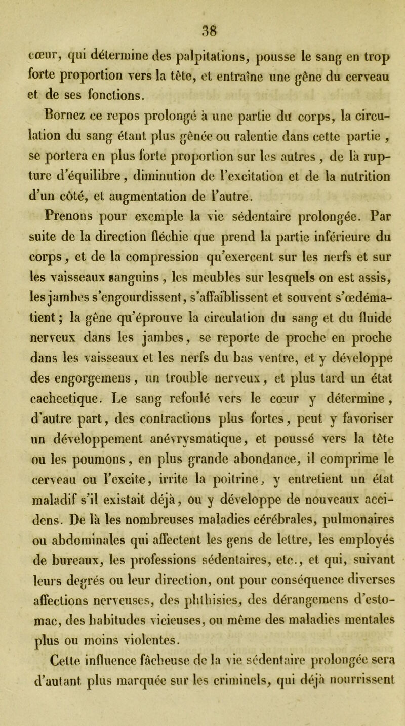 cœur, qui détermine des palpitations, pousse le sang en trop forte proportion vers la tête, et entraîne une gêne du cerveau et de ses fonctions. Bornez ce repos prolongé à une partie du corps, la circu- lation du sang étant plus gênée ou ralentie dans cette partie , se portera en plus forte proportion sur les autres , de là rup- ture d’équilibre, diminution de l’excitation et de la nutrition d’un côté, et augmentation de l’autre. Prenons pour exemple la vie sédentaire prolongée. Par suite de la direction fléchie que prend la partie inférieure du corps, et de la compression qu’exercent sur les nerfs et sur les vaisseaux sanguins , les meubles sur lesquels on est assis, les jambes s’engourdissent, s’affaiblissent et souvent s’œdéma- lient ; la gêne qu’éprouve la circulation du sang et du fluide nerveux dans les jambes, se reporte de proche en proche dans les vaisseaux et les nerfs du bas ventre, et y développe des engorgeinens, un trouble nerveux, et plus tard un état cachectique. Le sang refoulé vers le cœur y détermine, d’autre part, des contractions plus fortes, peut y favoriser un développement anévrysmatique, et poussé vers la tête ou les poumons, en plus grande abondance, il comprime le cerveau ou l’excite, irrite la poitrine, y entretient un état maladif s’il existait déjà, ou y développe de nouveaux acci- dens. De là les nombreuses maladies cérébrales, pulmonaires ou abdominales qui affectent les gens de lettre, les employés de bureaux, les professions sédentaires, etc., et qui, suivant leurs degrés ou leur direction, ont pour conséquence diverses affections nerveuses, des phthisies, des dérangeinens d’esto- mac, des habitudes vicieuses, ou même des maladies mentales plus ou moins violentes. Cette influence fâcheuse de la vie sédentaire prolongée sera d’autant plus marquée sur les criminels, qui déjà nourrissent