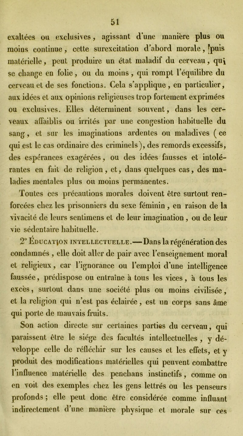 exaltées ou exclusives, agissant d'une manière plus ou moius continue, cette surexcitation d’abord morale, [puis matérielle, peut produire un état maladif du cerveau, qui se change en folie, ou du moins, qui rompt l’équilibre du cerveau et de ses fonctions. Cela s'applique, en particulier, aux idées et aux opinions religieuses trop fortement exprimées ou exclusives. Elles déterminent souvent, dans les cer- veaux affaiblis ou irrités par une congestion habituelle du sang, et sur les imaginations ardentes ou maladives ( ce qui est le cas ordinaire des criminels), des remords excessifs, des espérances exagérées, ou des idées fausses et intolé- rantes en fait de religion, et, dans quelques cas, des ma- ladies mentales plus ou moins permanentes. Toutes ces précautions morales doivent être surtout ren- forcées chez les prisonniers du sexe féminin , en raison de la vivacité de leurs sentimens et de leur imagination, ou de leur vie sédentaire habituelle. 2° Education intellectuelle.—Dans la régénération des condamnés , elle doit aller de pair avec l’enseignement moral et religieux, car l’ignorance ou l’emploi d’une intelligence faussée, prédispose ou entraîne à tous les vices, à tous les excès, surtout dans une société plus ou moins civilisée, et la religion qui n’est pas éclairée, est un corps sans âme qui porte de mauvais fruits. Son action directe sur certaines parties du cerveau, qui paraissent être le siège des facultés intellectuelles , y dé- veloppe celle de réfléchir sur les causes et les effets, et y produit des modifications matérielles qui peuvent combattre l’influence matérielle des penchans instinctifs, comme on en voit des exemples chez les gens lettrés ou les penseurs profonds ; elle peut donc être considérée comme influant indirectement d’une manière physique et morale sur ces