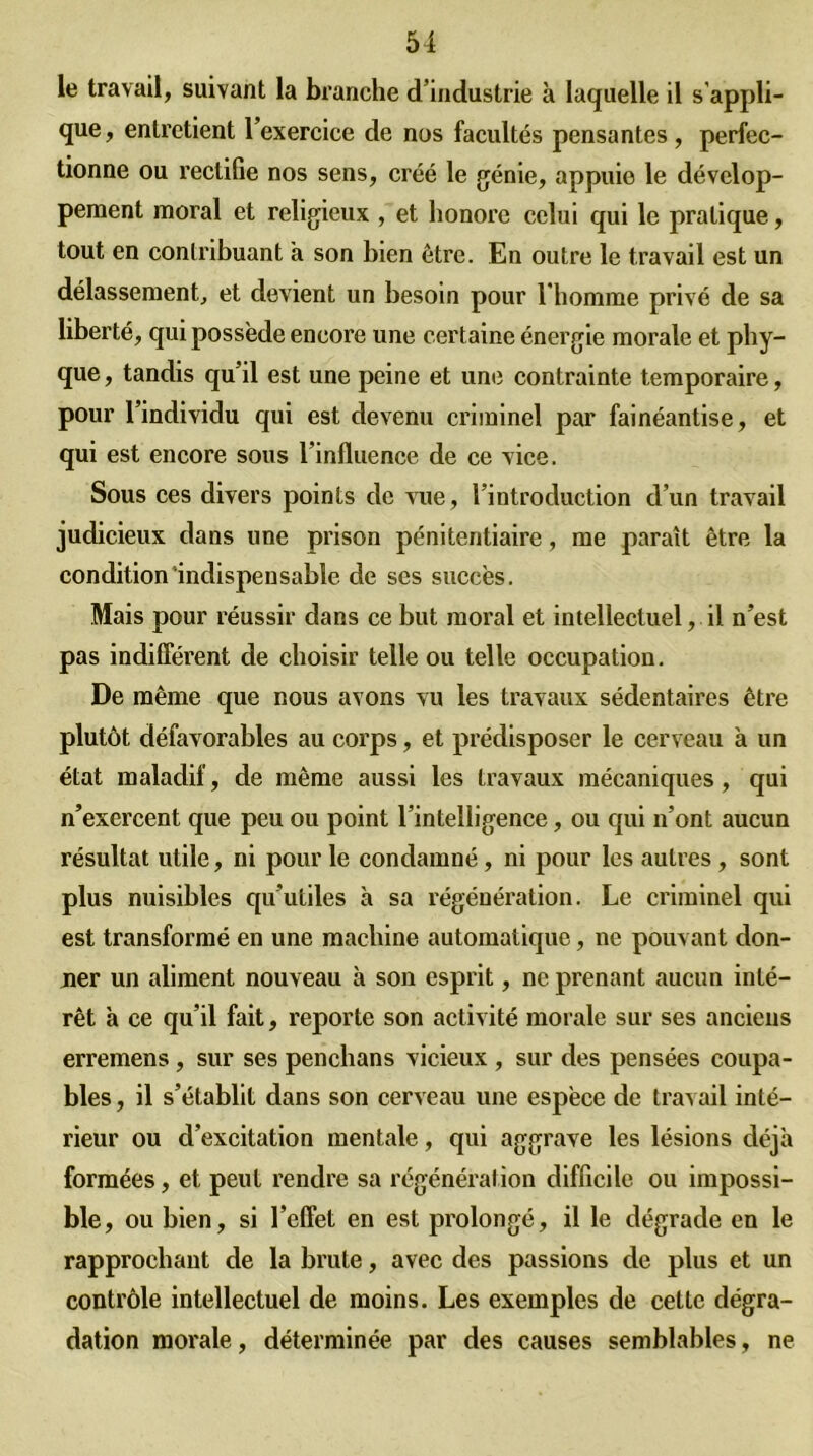 le travail, suivant la branche d’industrie à laquelle il s'appli- que, entretient l’exercice de nos facultés pensantes, perfec- tionne ou rectifie nos sens, créé le génie, appuie le dévelop- pement moral et religieux , et honore celui qui le pratique, tout en contribuant a son bien être. En outre le travail est un délassement, et devient un besoin pour l’homme privé de sa liberté, qui possède encore une certaine énergie morale et phy- que, tandis qu’il est une peine et une contrainte temporaire, pour l’individu qui est devenu criminel par fainéantise, et qui est encore sous l’influence de ce vice. Sous ces divers points de vue, l’introduction d’un travail judicieux dans une prison pénitentiaire, me paraît être la condition'indispensable de ses succès. Mais pour réussir dans ce but moral et intellectuel, il n’est pas indifférent de choisir telle ou telle occupation. De même que nous avons vu les travaux sédentaires être plutôt défavorables au corps, et prédisposer le cerveau à un état maladif, de même aussi les travaux mécaniques, qui n’exercent que peu ou point l’intelligence, ou qui n’ont aucun résultat utile, ni pour le condamné, ni pour les autres , sont plus nuisibles qu’utiles à sa régénération. Le criminel qui est transformé en une machine automatique, ne pouvant don- ner un aliment nouveau à son esprit, ne prenant aucun inté- rêt à ce qu’il fait, reporte son activité morale sur ses anciens erremens, sur ses penchans vicieux , sur des pensées coupa- bles , il s’établit dans son cerveau une espèce de travail inté- rieur ou d’excitation mentale, qui aggrave les lésions déjà formées, et peut rendre sa régénération difficile ou impossi- ble, ou bien, si l’effet en est prolongé, il le dégrade en le rapprochant de la brute, avec des passions de plus et un contrôle intellectuel de moins. Les exemples de cette dégra- dation morale, déterminée par des causes semblables, ne