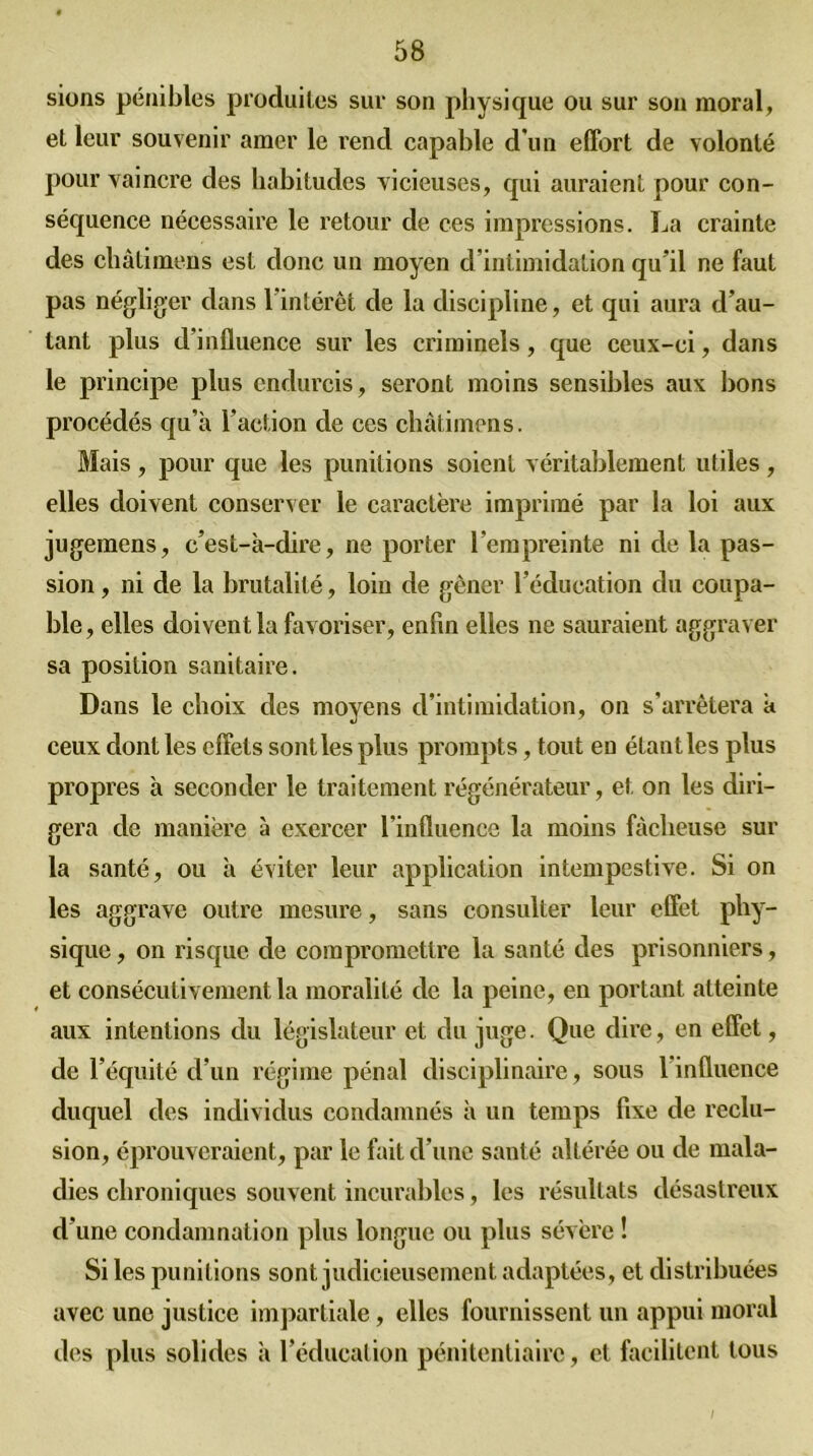 sions pénibles produites sur son physique ou sur son moral, et leur souvenir amer le rend capable d'un effort de volonté pour vaincre des habitudes vicieuses, qui auraient pour con- séquence nécessaire le retour de ces impressions. La crainte des châtimens est donc un moyen d'intimidation qu’il ne faut pas négliger dans 1 intérêt de la discipline, et qui aura d’au- tant plus d’influence sur les criminels, que ceux-ci, dans le principe plus endurcis, seront moins sensibles aux lions procédés qu’à l’action de ces châtimens. Mais , pour que les punitions soient véritablement utiles , elles doivent conserver le caractère imprimé par la loi aux jugemens, c’est-à-dire, ne porter l’empreinte ni de la pas- sion , ni de la brutalité, loin de gêner l’éducation du coupa- ble , elles doivent la favoriser, enfin elles ne sauraient aggraver sa position sanitaire. Dans le choix des moyens d’intimidation, on s’arrêtera à ceux dont les effets sont les plus prompts, tout en étant les plus propres à seconder le traitement régénérateur, et on les diri- gera de manière à exercer l’influence la moins fâcheuse sur la santé, ou à éviter leur application intempestive. Si on les aggrave outre mesure, sans consulter leur effet phy- sique , on risque de compromettre la santé des prisonniers, et consécutivement la moralité de la peine, en portant atteinte aux intentions du législateur et du juge. Que dire, en effet, de l’équité d’un régime pénal disciplinaire, sous 1 influence duquel des individus condamnés à un temps fixe de réclu- sion, éprouveraient, par le fait d’une santé altérée ou de mala- dies chroniques souvent incurables, les résultats désastreux d’une condamnation plus longue ou plus sévère ! Si les punitions sont judicieusement adaptées, et distribuées avec une justice impartiale, elles fournissent un appui moral des plus solides à l’éducation pénitentiaire, et facilitent tous