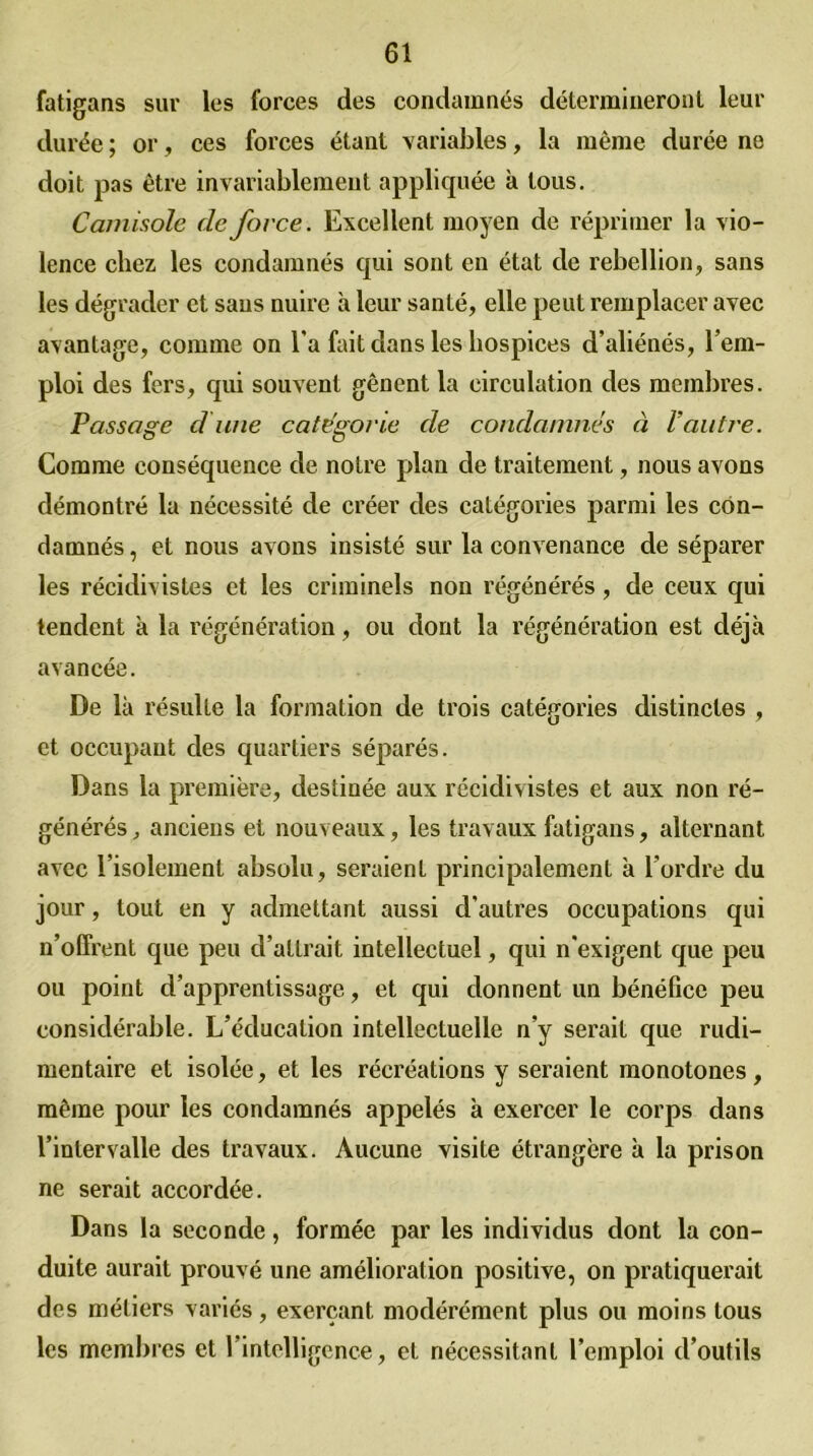 fatigans sur les forces des condamnés détermineront leur durée ; or, ces forces étant variables, la même durée ne doit pas être invariablement appliquée à tous. Camisole de force. Excellent moyen de réprimer la vio- lence chez les condamnés qui sont en état de rébellion, sans les dégrader et sans nuire à leur santé, elle peut remplacer avec avantage, comme on l’a fait dans les hospices d’aliénés, l’em- ploi des fers, qui souvent gênent la circulation des membres. Passage dune categorie de condamnes à l’autre. Comme conséquence de notre plan de traitement, nous avons démontré la nécessité de créer des catégories parmi les con- damnés , et nous avons insisté sur la convenance de séparer les récidivistes et les criminels non régénérés, de ceux qui tendent à la régénération, ou dont la régénération est déjà avancée. De là résulte la formation de trois catégories distinctes , et occupant des quartiers séparés. Dans la première, destinée aux récidivistes et aux non ré- générés, anciens et nouveaux, les travaux fatigans, alternant avec l’isolement absolu, seraient principalement à l'ordre du jour, tout en y admettant aussi d’autres occupations qui n’offrent que peu d’attrait intellectuel, qui n’exigent que peu ou point d’apprentissage, et qui donnent un bénéfice peu considérable. L’éducation intellectuelle n’y serait que rudi- mentaire et isolée, et les récréations y seraient monotones, même pour les condamnés appelés à exercer le corps dans l’intervalle des travaux. Aucune visite étrangère à la prison ne serait accordée. Dans la seconde, formée par les individus dont la con- duite aurait prouvé une amélioration positive, on pratiquerait des métiers variés, exerçant modérément plus ou moins tous les membres et l’intelligence, et nécessitant l’emploi d’outils