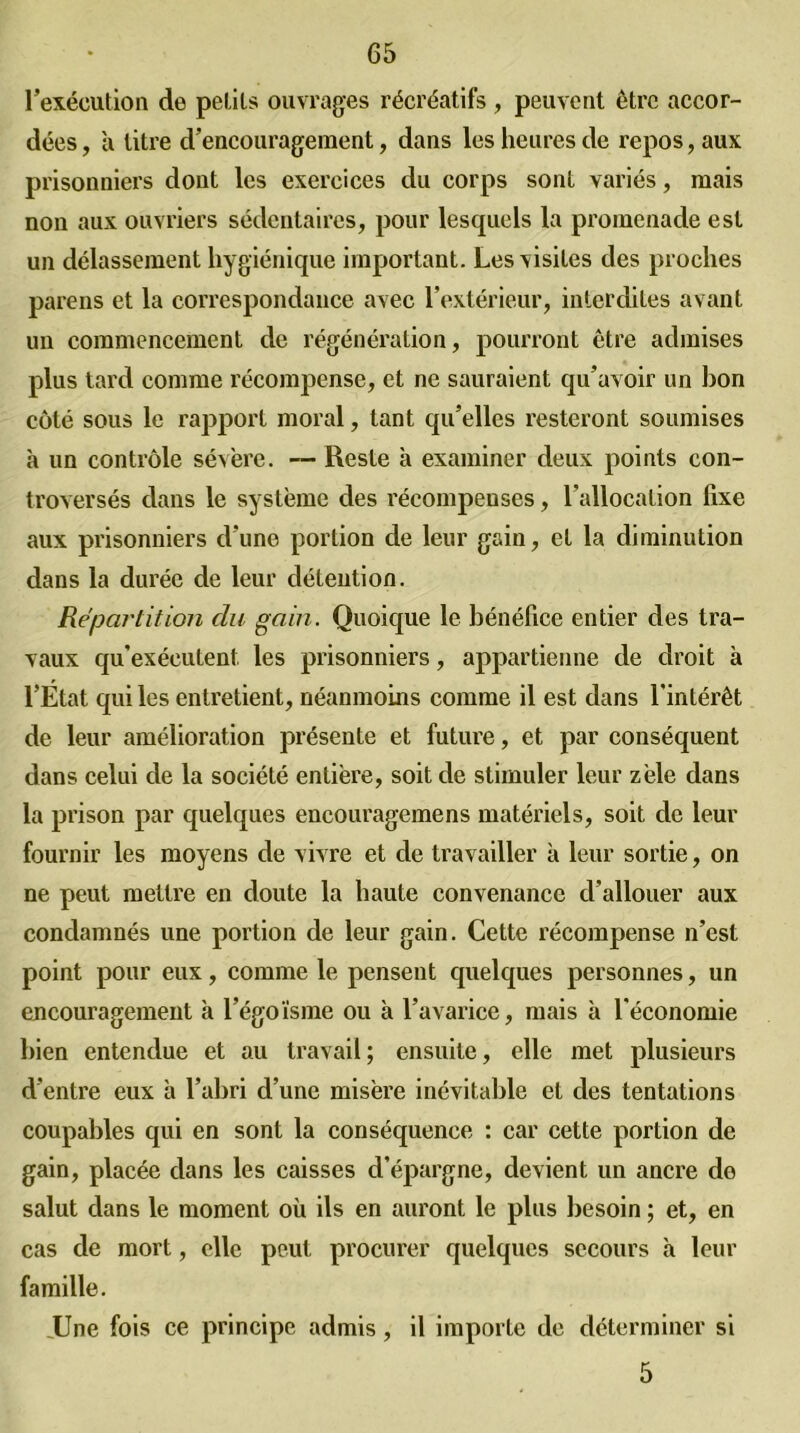 l’exécution de petits ouvrages récréatifs , peuvent être accor- dées , à litre d’encouragement, dans les heures de repos, aux prisonniers dont les exercices du corps sont variés, mais non aux ouvriers sédentaires, pour lesquels la promenade est un délassement hygiénique important. Les visites des proches pareils et la correspondance avec l’extérieur, interdites avant un commencement de régénération, pourront être admises plus tard comme récompense, et ne sauraient qu’avoir un bon côté sous le rapport moral, tant qu’elles resteront soumises à un contrôle sévère. — Reste à examiner deux points con- troversés dans le système des récompenses, l'allocation fixe aux prisonniers d’une portion de leur gain, et la diminution dans la durée de leur détention. Répartition du gain. Quoique le bénéfice entier des tra- vaux qu'exécutent les prisonniers, appartienne de droit à l’Etat qui les entretient, néanmoins comme il est dans l'intérêt de leur amélioration présente et future, et par conséquent dans celui de la société entière, soit de stimuler leur zèle dans la prison par quelques encouragemens matériels, soit de leur fournir les moyens de vivre et de travailler à leur sortie, on ne peut mettre en doute la haute convenance d’allouer aux condamnés une portion de leur gain. Cette récompense n’est point pour eux, comme le pensent quelques personnes, un encouragement h l’égoïsme ou à l’avarice, mais à l'économie bien entendue et au travail; ensuite, elle met plusieurs d’entre eux a l’abri d’une misère inévitable et des tentations coupables qui en sont la conséquence : car cette portion de gain, placée dans les caisses d'épargne, devient un ancre de salut dans le moment où ils en auront le plus besoin ; et, en cas de mort, elle peut procurer quelques secours à leur famille. .Une fois ce principe admis, il importe de déterminer si