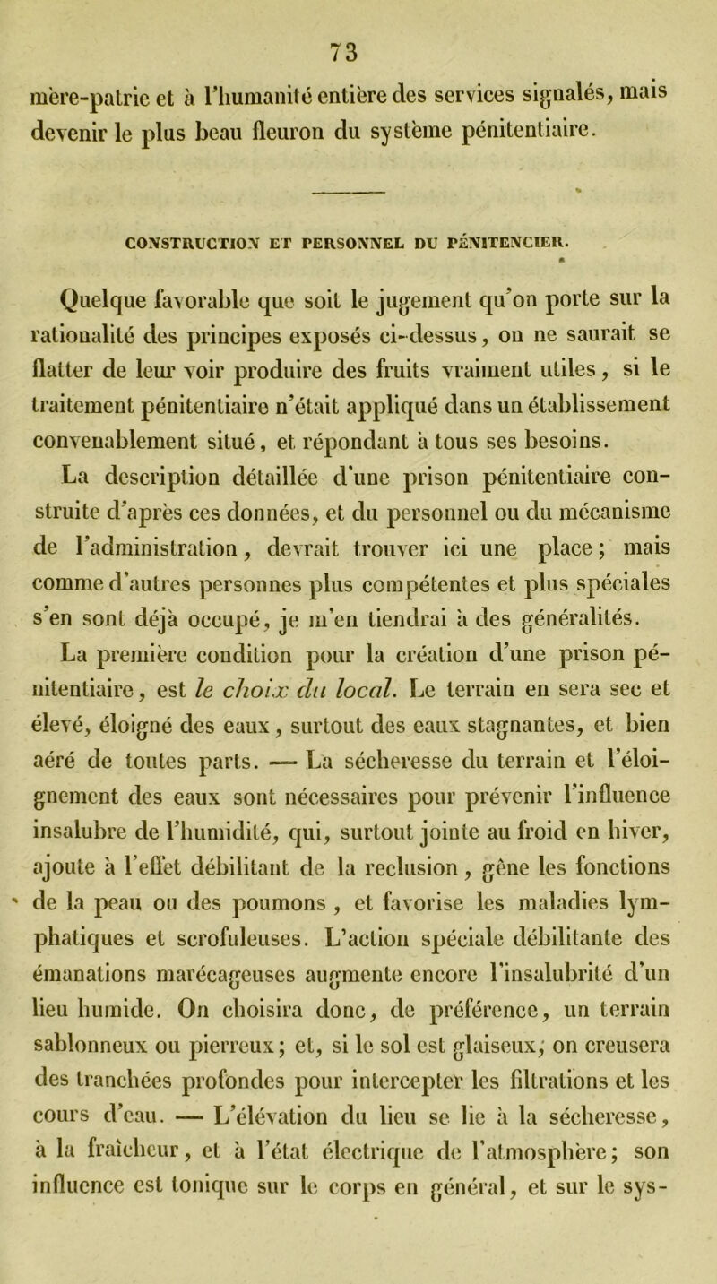 mère-patrie et à l’humanité entière des services signalés, mais devenir le plus beau fleuron du système pénitentiaire. CONSTRUCTION ET PERSONNEL DU TÉN1TENCIEU. Quelque favorable que soit le jugement qu’on porte sur la rationalité des principes exposés ci- dessus, ou ne saurait se flatter de leur voir produire des fruits vraiment utiles, si le traitement pénitentiaire n’était appliqué dans un établissement convenablement situé, et répondant a tous ses besoins. La description détaillée d'une prison pénitentiaire con- struite d’après ces données, et du personnel ou du mécanisme de l’administration, devrait trouver ici une place ; mais comme d’autres personnes plus compétentes et plus spéciales s’en sont déjà occupé, je m’en tiendrai à des généralités. La première condition pour la création d’une prison pé- nitentiaire , est le choix du local. Le terrain en sera sec et élevé, éloigné des eaux, surtout des eaux stagnantes, et bien aéré de toutes parts. —- La sécheresse du terrain et l’éloi- gnement des eaux sont nécessaires pour prévenir l’influence insalubre de l’humidité, qui, surtout jointe au froid en hiver, ajoute à l’eflèt débilitant de la réclusion, gêne les fonctions ' de la peau ou des poumons , et favorise les maladies lym- phatiques et scrofuleuses. L’action spéciale débilitante des émanations marécageuses augmente encore l’insalubrité d’un lieu humide. On choisira donc, de préférence, un terrain sablonneux ou pierreux ; et, si le sol est glaiseux,' on creusera des tranchées profondes pour intercepter les filtrations et les cours d’eau. — L’élévation du lieu se lie à la sécheresse, à la fraîcheur, et à l’état électrique de l’atmosphère ; son influence est tonique sur le corps en général, et sur le sys-