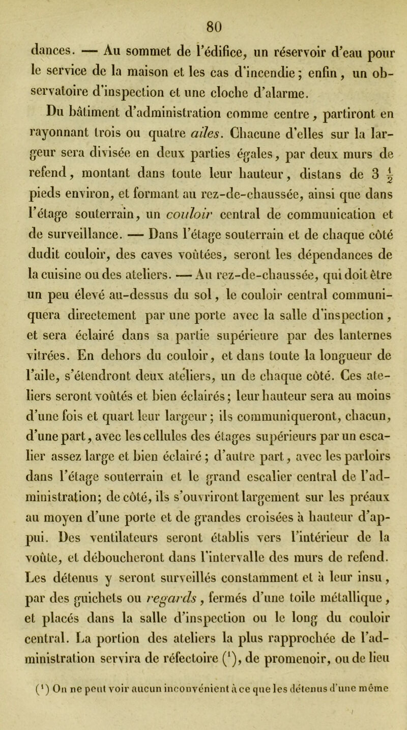 dances. — Au sommet de l’édifice, un réservoir d’eau pour le service de la maison et les cas d'incendie; enfin, un ob- servatoire d’inspection et une cloche d’alarme. Du bâtiment d’administration comme centre, partiront en rayonnant trois ou quatre ailes. Chacune d’elles sur la lar- geur sera divisée en deux parties égales, par deux murs de refend, montant dans toute leur hauteur, distans de 3 ^ pieds environ, et formant au rcz-de-chaussée, ainsi que dans l’étage souterrain, un couloir central de communication et de surveillance. — Dans l’étage souterrain et de chaque côté dudit couloir, des caves voûtées, seront les dépendances de la cuisine ondes ateliers. —Au rez-de-chaussée, qui doit être un peu élevé au-dessus du sol, le couloir central communi- quera directement par une porte avec la salle d'inspection , et sera éclairé dans sa partie supérieure par des lanternes vitrées. En dehors du couloir, et dans toute la longueur de l’aile, s’étendront deux ateliers, un de chaque côté. Ces ate- liers seront voûtés et bien éclairés; leur hauteur sera au moins d’une fois et quart leur largeur ; ils communiqueront, chacun, d’une part, avec les cellules des étages supérieurs par un esca- lier assez large et bien éclairé ; d’autre part, avec les parloirs dans l’étage souterrain et le grand escalier central de l’ad- ministration; de côté, ils s’ouvriront largement sur les préaux au moyen d’une porte et de grandes croisées à hauteur d’ap- pui. Des ventilateurs seront établis vers l’intérieur de la voûte, et déboucheront dans l’intervalle des murs de refend. Les détenus y seront surveillés constamment et à leur insu, par des guichets ou regards, fermés d’une toile métallique, et placés dans la salle d’inspection ou le long du couloir central. La portion des ateliers la plus rapprochée de l’ad- ministration servira de réfectoire ('), de promenoir, ou de lieu (') On ne peut voir aucun inconvénient à ce que les détenus d’une même