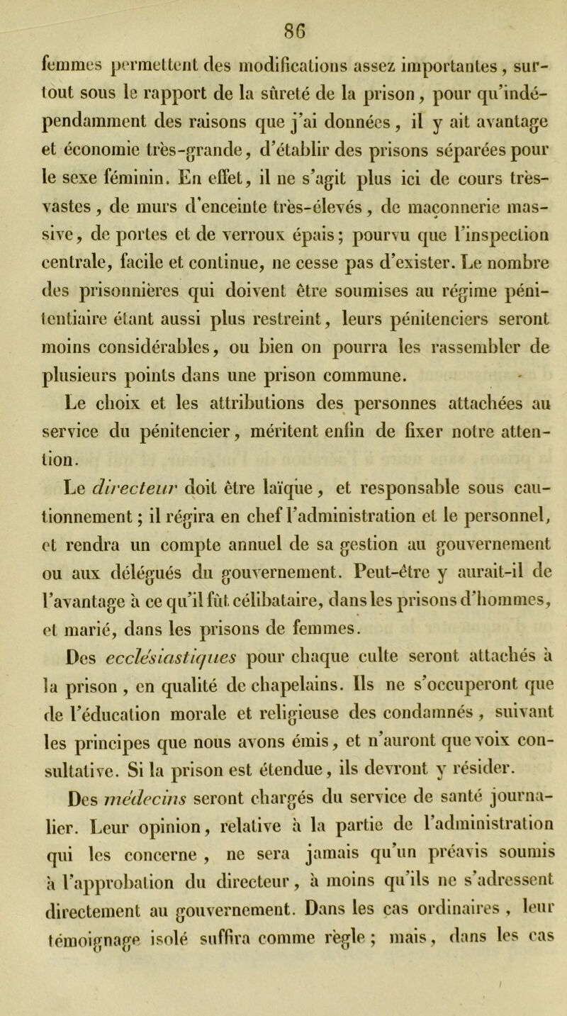 femmes permettent clés modifications assez, importantes, sur- tout sous le rapport de la sûreté de la prison, pour qu’indé- pendamment des relisons que j’ai données, il y ait avantage et économie très-grande, d’établir des prisons séparées pour le sexe féminin. En effet, il 11e s’agit plus ici de cours très- vastes , de murs d’enceinte très-élevés, de maçonnerie mas- sive, clc portes et de verrous épais; pourvu que l’inspection centrale, facile et continue, ne cesse pas d’exister. Le nombre des prisonnières qui doivent être soumises au régime péni- tentiaire étant aussi plus restreint, leurs pénitenciers seront moins considérables, ou bien on pourra les rassembler de plusieurs points dans une prison commune. Le choix et les attributions des personnes attachées au service du pénitencier, méritent enfin de fixer notre atten- tion. Le directeur doit être laïque, et responsable sous cau- tionnement ; il régira en chef l’administration et le personnel, et rendra un compte annuel de sa gestion au gouvernement ou aux délégués du gouvernement. Peut-être y aurait-il de l’avantage à ce qu’il fût célibataire, dans les prisons d’hommes, et marié, dans les prisons de femmes. Des ecclesiastiques pour chaque culte seront attachés à la prison, en qualité de chapelains. Ils ne s’occuperont que de l’éducation morale et religieuse des condamnés, suivant les principes que nous avons émis, et 11 auront que voix con- sultative. Si la prison est étendue, ils devront y résider. Des médecins seront chargés du service de santé journa- lier. Leur opinion, relative à la partie de l’administration qui les concerne , ne sera jamais qu un préavis soumis à l’approbation du directeur, à moins qu’ils 11c s’adressent directement au gouvernement. Dans les cas ordinaires , leur témoignage isolé suffira comme règle ; mais, dans les cas