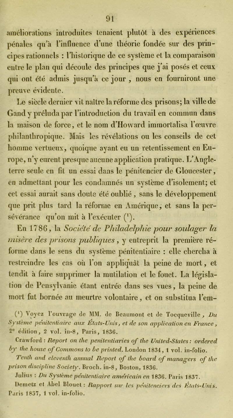 améliorations introduites tenaient plutôt à des expériences pénales qu’à l’influence d'une théorie fondée sur des prin- cipes rationnels : l’historique de ce système et la comparaison entre le plan qui découle des principes que j’ai posés et ceux qui ont été admis jusqu’à ce jour , nous en fourniront une preuve évidente. Le siècle dernier x it naître la réforme des prisons; la ville de Gand y préluda par l’introduction du travail en commun dans la maison de force, et. le nom d’Howard immortalisa l’œuvre philanthropique. Mais les révélations ou les conseils de cet homme vertueux, quoique ayant eu un retentissement en Eu- rope, n’y eurent presque aucune application pratique. L’Angle- terre seule en fit un essai dans le pénitencier de Gloucester, en admettant pour les condamnés un système d’isolement; et cet essai aurait sans doute été oublié, sans le développement que prit plus tard la réforme en Amérique, et sans la per- sévérance qu’on mit à l’exécuter (*). En 17 86, la Société cle Philadelphie pour soulager la misère des prisons publiques, y entreprit la première ré- forme dans le sens du système pénitentiaire : elle chercha à restreindre les cas où l’on appliquât la peine de mort, et lendit à faire supprimer la mutilation et le fouet. La législa- tion de Pensylvanie étant entrée dans ses vues, la peine de mort fut bornée au meurtre volontaire, et on substitua l’em- (') Voyez l’ouvrage de MM. de Beaumont et de Tocqueville, Du Système pénitentiaire aux États-Unis, et de son application en France, 2e édition, 2 vol. in-8, Paris, 1836. Crawford : Report on the penitenliaries of tlie Uniled-Stales : ordered by the house of Commons to be printed. London 1834, 1 vol, in-folio. Tenlh and eleventh annual Report of the board of managers of the prison discipline Society. Brocli. in-8, Boston, 183G. Julius : Du Système pe'nilentiaire américain en 1836. Paris 1837. Demetz et Abel Blouet : Rapport sur les pénitenciers des Etats-Unis. Paris 1837, 1 vol. in-folio.