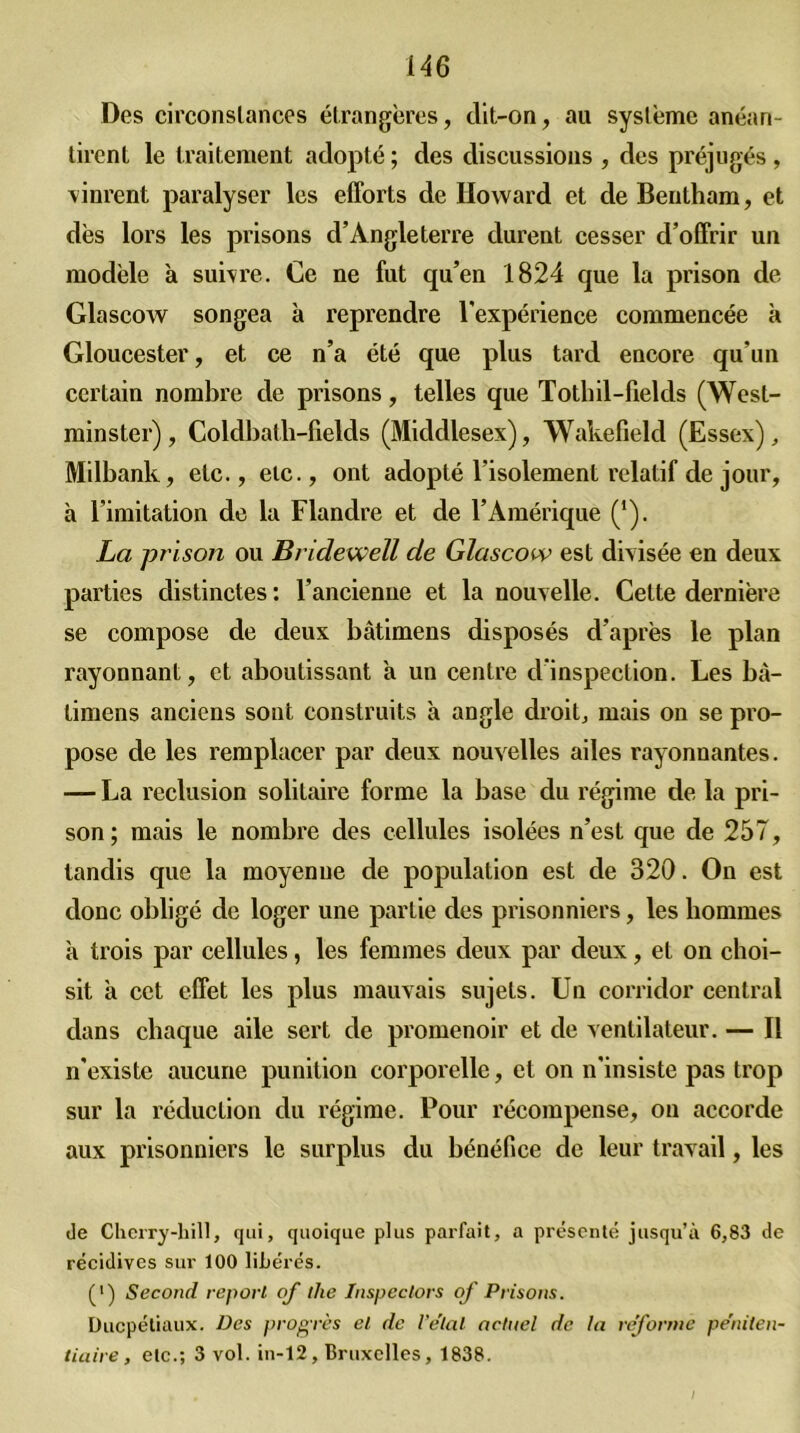 Des circonstances étrangères, dit-on, au système anéan- tirent le traitement adopté ; des discussions , des préjugés , vinrent paralyser les efforts de Howard et de Bentham, et dès lors les prisons d’Angleterre durent cesser d’offrir un modèle à suivre. Ce ne fut qu’en 1824 que la prison de Glascow songea à reprendre l’expérience commencée h Gloucester, et ce n’a été que plus tard encore qu’un certain nombre de prisons, telles que Tothil-fields (West- minster), Coldbath-fields (Middlesex), Wakefield (Essex), Milbank, etc., etc., ont adopté l'isolement relatif de jour, à l’imitation de la Flandre et de l’Amérique (’). La prison ou Bridewell de Glascow est divisée en deux parties distinctes : l’ancienne et la nouvelle. Celte dernière se compose de deux bâtimens disposés d’après le plan rayonnant, et aboutissant a un centre d’inspection. Les bà- timens anciens sont construits à angle droit, mais on se pro- pose de les remplacer par deux nouvelles ailes rayonnantes. — La réclusion solitaire forme la base du régime de la pri- son; mais le nombre des cellules isolées n’est que de 257, tandis que la moyenne de population est de 320. On est donc obligé de loger une partie des prisonniers, les hommes à trois par cellules, les femmes deux par deux, et on choi- sit à cet effet les plus mauvais sujets. Un corridor central dans chaque aile sert de promenoir et de ventilateur. — Il n'existe aucune punition corporelle, et on n’insiste pas trop sur la réduction du régime. Pour récompense, on accorde aux prisonniers le surplus du bénéfice de leur travail, les Je Cherry-liill, qui, quoique plus parfait, a présenté jusqu’à 6,83 de récidives sur 100 liJjérés. (•) Second report of the Inspeclors of Prisons. Ducpétiaux. Des progrès et de l'étal actuel de la reforme péniten- tiaire , etc.; 3 vol. in-12, Bruxelles, 1838.