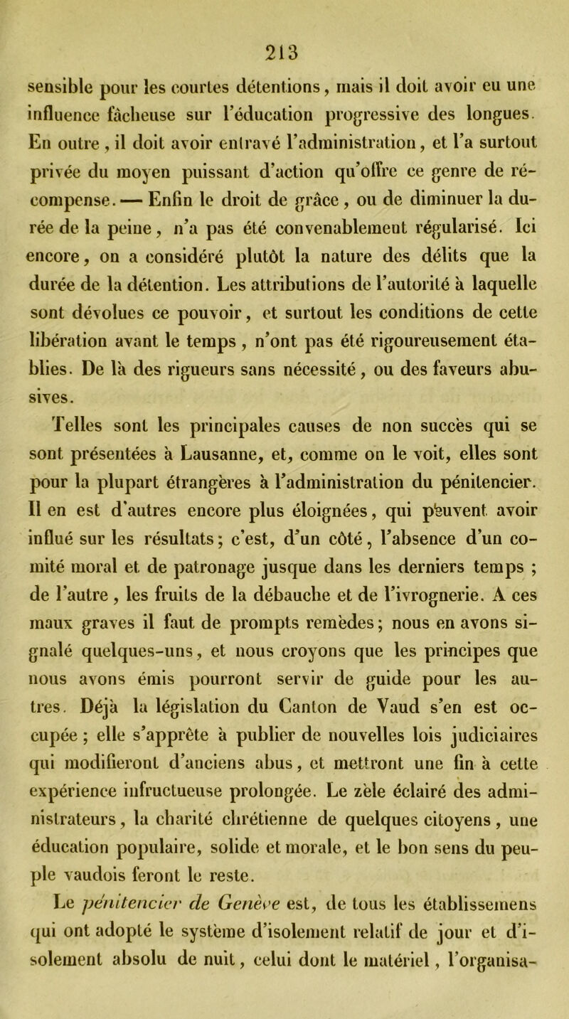 sensible pour les courtes détentions, mais il doit avoir eu une influence fâcheuse sur l’éducation progressive des longues. En outre , il doit avoir entravé l’administration, et l’a surtout privée du moyen puissant d’action qu’offre ce genre de ré- compense.— Enfin le droit de grâce , ou de diminuer la du- rée de la peine, n’a pas été convenablement régularisé. Ici encore, on a considéré plutôt la nature des délits que la durée de la détention. Les attributions de l’autorité à laquelle sont dévolues ce pouvoir, et surtout les conditions de cette libération avant le temps, n’ont pas été rigoureusement éta- blies. De là des rigueurs sans nécessité , ou des faveurs abu- sives. Telles sont les principales causes de non succès qui se sont présentées à Lausanne, et, comme on le voit, elles sont pour la plupart étrangères à l’administration du pénitencier. Il en est d’autres encore plus éloignées, qui peuvent avoir influé sur les résultats ; c’est, d’un côté, l’absence d’un co- mité moral et de patronage jusque dans les derniers temps ; de l’autre, les fruits de la débauche et de l’ivrognerie. A ces maux graves il faut de prompts remèdes ; nous en avons si- gnalé quelques-uns, et nous croyons que les principes que nous avons émis pourront servir de guide pour les au- tres. Déjà la législation du Canton de Vaud s’en est oc- cupée ; elle s’apprête à publier de nouvelles lois judiciaires qui modifieront d’anciens abus, et mettront une fin à cette expérience infructueuse prolongée. Le zèle éclairé des admi- nistrateurs , la charité chrétienne de quelques citoyens, une éducation populaire, solide et morale, et le bon sens du peu- ple vaudois feront le reste. Le pénitencier de Genève est, de tous les établissemens qui ont adopté le système d’isolement relatif de jour et d’i- solement absolu de nuit, celui dont le matériel, l’organisa-