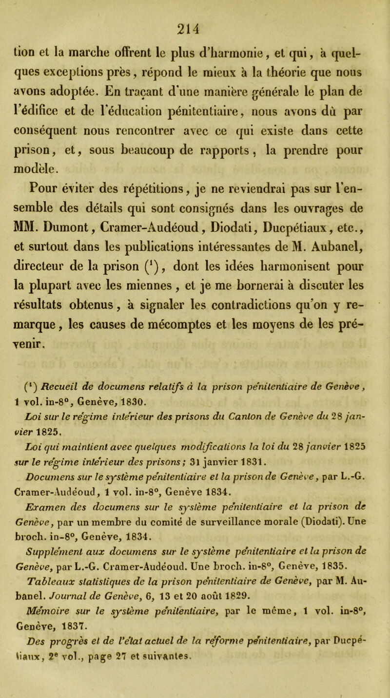 tion et la marche offrent le plus d’harmonie, et qui, à quel- ques exceptions près, répond le mieux à la théorie que nous avons adoptée. En traçant d'une manière générale le plan de rédilice et de l'éducation pénitentiaire, nous avons dù par conséquent nous rencontrer avec ce qui existe dans cette prison, et, sous beaucoup de rapports , la prendre pour modèle. Pour éviter des répétitions, je ne reviendrai pas sur l’en- semble des détails qui sont consignés dans les ouvrages de MM. Dumont, Cramer-Àudéoud, Diodati, Ducpétiaux, etc., et surtout dans les publications intéressantes de M. Aubanel, directeur de la prison (‘), dont les idées harmonisent pour la plupart avec les miennes , et je me bornerai à discuter les résultats obtenus, à signaler les contradictions qu'on y re- marque , les causes de mécomptes et les moyens de les pré- venir. (*) (*) Recueil de documens relatifs à la prison pe’nilenliaire de Genève, 1 vol. in-8°, Genève, 1830. Loi sur le régime intérieur des prisons du Canton de Genève du 28 jan- vier 1825, Loi qui maintient avec quelques modifications la loi du 28 janvier 1825 sur le régime intérieur des prisons ; 31 janvier 1831. Documens sur le système pénitentiaire et la prison de Genève, par L.-G. Cramer-Audéoud, 1 vol. in-8°, Genève 1834. Examen des documens sur le système pénitentiaire et la prison de Genève, par un membre du comité de surveillance morale (Diodati). Une brocli. in-8°, Genève, 1834. Supplément aux documens sur le système pénitentiaire et la prison de Genève, par L.-G. Cramer-Audéoud. Une brocli. in-8°, Genève, 1835. Tableaux statistiques de la prison pénitentiaire de Genève, par M. Au- banel. Journal de Genève, 6, 13 et 20 août 1829. Mémoire sur le système pénitentiaire, par le même, 1 vol. in-8°, Genève, 1837. Des progrès et de l’état actuel de la reforme pénitentiaire, par Ducpé- tiaux, 2e vol., page 27 et suivantes.