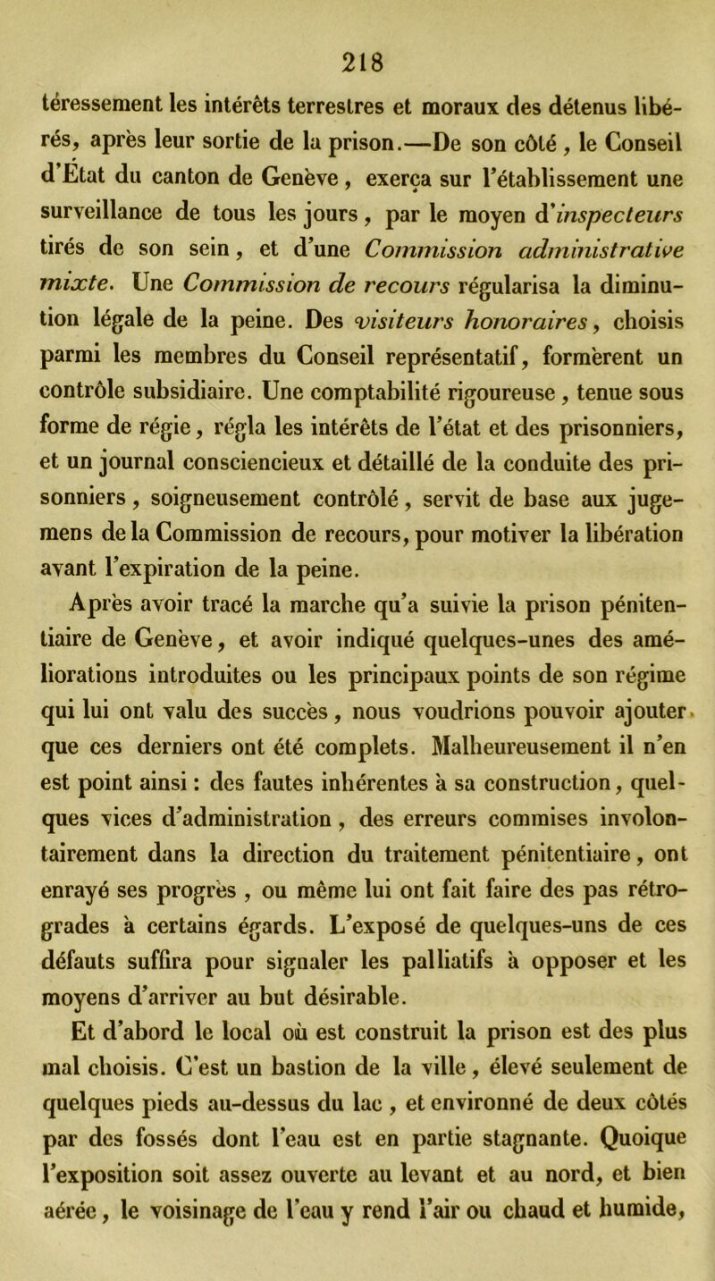 téressement les intérêts terrestres et moraux des détenus libé- rés, après leur sortie de la prison.—De son côté , le Conseil d Etat du canton de Genève , exerça sur l’établissement une surveillance de tous les jours, par le moyen à'inspecteurs tirés de son sein, et d’une Commission administrative mixte. Une Commission de recours régularisa la diminu- tion légale de la peine. Des visiteurs honoraires, choisis parmi les membres du Conseil représentatif, formèrent un contrôle subsidiaire. Une comptabilité rigoureuse , tenue sous forme de régie, régla les intérêts de l’état et des prisonniers, et un journal consciencieux et détaillé de la conduite des pri- sonniers , soigneusement contrôlé, servit de base aux juge- mens delà Commission de recours, pour motiver la libération avant l’expiration de la peine. Après avoir tracé la marche qu’a suivie la prison péniten- tiaire de Genève, et avoir indiqué quelques-unes des amé- liorations introduites ou les principaux points de son régime qui lui ont valu des succès, nous voudrions pouvoir ajouter que ces derniers ont été complets. Malheureusement il n’en est point ainsi : des fautes inhérentes à sa construction, quel- ques vices d’administration, des erreurs commises involon- tairement dans la direction du traitement pénitentiaire, ont enrayé ses progrès , ou même lui ont fait faire des pas rétro- grades à certains égards. L’exposé de quelques-uns de ces défauts suffira pour signaler les palliatifs à opposer et les moyens d’arriver au but désirable. Et d’abord le local où est construit la prison est des plus mal choisis. C’est un bastion de la ville, élevé seulement de quelques pieds au-dessus du lac , et environné de deux côtés par des fossés dont l’eau est en partie stagnante. Quoique l’exposition soit assez ouverte au levant et au nord, et bien aérée, le voisinage de l’eau y rend l’air ou chaud et humide,