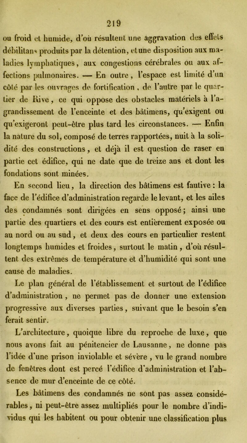 ou froid et humide, d’où résultent une aggravation des effets débilitant produits par la détention , et une disposition aux ma- ladies lymphatiques, aux congestions cérébrales ou aux af- fections pulmonaires. — En outre, l’espace est limité d’un côté par les ouvrages de fortification , de l’autre par le quar- tier de Rive, ce qui oppose des obstacles matériels à l’a- grandissement de l’enceinte et des bàdmens, qu’exigent ou qu’exigeront peut-être plus tard les circonstances. — Enfin la nature du sol, composé de terres rapportées, nuit à la soli- dité des constructions, et déjà il est question de raser en partie cet édifice, qui ne date que de treize ans et dont les fondations sont minées. En second lieu, la direction des bâlimens est fautive : la face de l’édifice d’administration regarde le levant, et les ailes des condamnés sont dirigées en sens opposé ; ainsi une partie des quartiers et des cours est entièrement exposée ou au nord ou au sud, et deux des cours en particulier restent longtemps humides et froides, surtout le matin, d’où résul- tent des extrêmes de température et d’humidité qui sont une cause de maladies. Le plan général de l’établissement et surtout de l’édifice d’administration , ne permet pas de donner une extension progressive aux diverses parties, suivant que le besoin s’en ferait sentir. L’architecture, quoique libre du reproche de luxe, que nous avons fait au pénitencier de Lausanne, ne donne pas l’idée d’une prison inviolable et sévère , vu le grand nombre de fenêtres dont est percé l’édifice d’administration et l’ab- sence de mur d’enceinte de ce côté. Les bâtimens des condamnés ne sont pas assez considé- rables , ni peut-être assez multipliés pour le nombre d’indi- vidus qui les habitent ou pour obtenir une classification plus