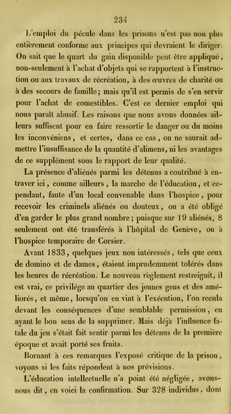 L'emploi du pécule dans les prisons n’est pas non plus entièrement conforme aux principes qui devraient le diriger. On sait que le quart du gain disponible peut être appliqué, non-seulement à l’achat d’objets qui se rapportent a l’instruc- tion ou aux travaux de récréation, à des œuvres de charité ou h des secours de famille; mais qu’il est permis de s’en servir pour l’achat de comestibles. C’est ce dernier emploi qui nous paraît abusif. Les raisons que nous avons données ail- leurs suffisent pour en faire ressortir le danger ou du moins les inconvéniens, et certes, dans ce cas, on ne saurait ad- mettre l’insuffisance de la quantité d’alimens, ni les avantages de ce supplément sous le rapport de leur qualité. La présence d’aliénés parmi les détenus a contribué à en- traver ici, comme ailleurs , la marche de l’éducation, et ce- pendant, faute d’un local convenable dans l’hospice, pour recevoir les criminels aliénés ou douteux, on a été obligé d’en garder le plus grand nombre ; puisque sur 19 aliénés, 8 seulement ont été transférés à l’hôpital de Genève, ou à l’hospice temporaire de Corsier. Avant 1833, quelques jeux non intéressés, tels que ceux de domino et de dames, étaient imprudemment tolérés dans les heures de récréation. Le nouveau règlement restreignit, il est vrai, ce privilège au quartier des jeunes gens et des amé- liorés, et môme, lorsqu’on en vint à l’exécution, l’on recula devant les conséquences d’une semblable permission, en ayant le bon sens de la supprimer. Mais déjà l’influence fa- tale du jeu s’était fait sentir parmi les détenus de la première époque et avait porté ses fruits. Bornant à ces remarques l’exposé critique de la prison, voyons si les faits répondent à nos prévisions. L’éducation intellectuelle n’a point été négligée, avons- nous dit, en voici la confirmation. Sur 328 individus, don!