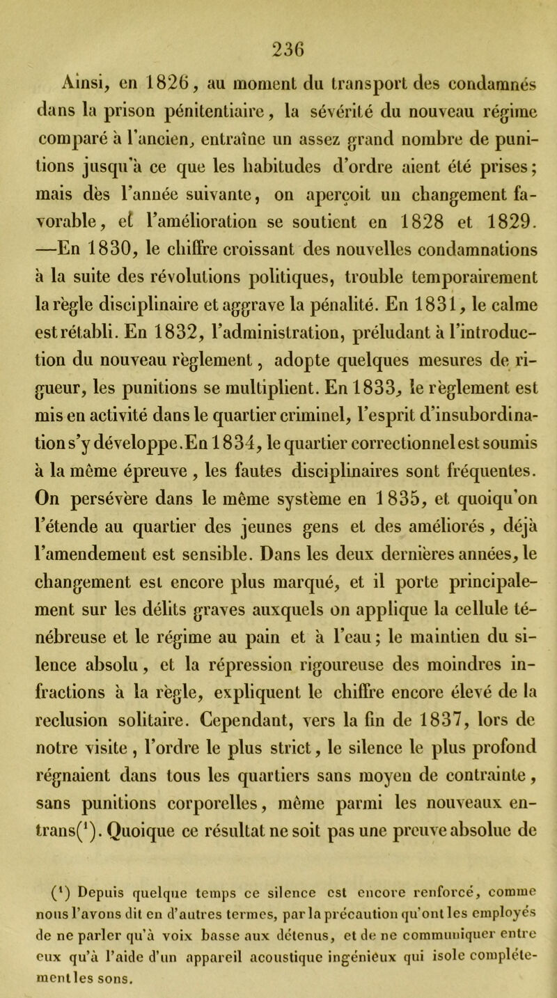 Ainsi, en 1826, au momenl du transport des condamnés dans la prison pénitentiaire, la sévérité du nouveau régime comparé à l’ancien, entraîne un assez grand nombre de puni- tions jusqu’à ce que les habitudes d’ordre aient été prises; mais dès l’année suivante, on aperçoit un changement fa- vorable, et l’amélioration se soutient en 1828 et 1829. —En 1830, le chiffre croissant des nouvelles condamnations à la suite des révolutions politiques, trouble temporairement la règle disciplinaire et aggrave la pénalité. En 1831, le calme est rétabli. En 1832, l’administration, préludant à l’introduc- tion du nouveau règlement, adopte quelques mesures de ri- gueur, les punitions se multiplient. En 1833, le règlement est mis en activité dans le quartier criminel, l’esprit d’insubordina- tion s’y développe. En 1834, le quartier correctionnel est soumis à la même épreuve , les fautes disciplinaires sont fréquentes. On persévère dans le même système en 1835, et quoiqu'on l’étende au quartier des jeunes gens et des améliorés, déjà l’amendement est sensible. Dans les deux dernières années, le changement est encore plus marqué, et il porte principale- ment sur les délits graves auxquels on applique la cellule té- nébreuse et le régime au pain et à l’eau ; le maintien du si- lence absolu, et la répression rigoureuse des moindres in- fractions à la règle, expliquent le chiffre encore élevé de la réclusion solitaire. Cependant, vers la fin de 1837, lors de notre visite, l’ordre le plus strict, le silence le plus profond régnaient dans tous les quartiers sans moyen de contrainte, sans punitions corporelles, même parmi les nouveaux en- trans(1). Quoique ce résultat ne soit pas une preuve absolue de (') Depuis quelque temps ce silence est encore renforcé, comme nous l’avons dit en d’autres termes, parla précaution qu'ont les employés de ne parler qu’à voix basse aux détenus, et de ne communiquer entre eux qu’à l’aide d’un appareil acoustique ingénieux qui isole complète- ment les sons.