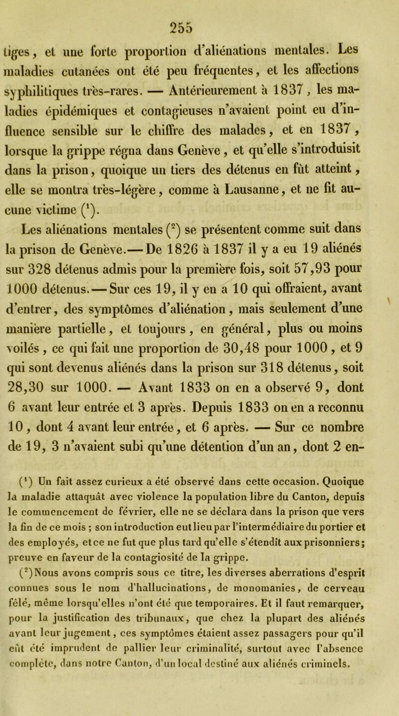 tiges, et uue forte proportion d’aliénations mentales. Les maladies cutanées ont été peu fréquentes, et les affections syphilitiques très-rares. — Antérieurement à 1837 , les ma- ladies épidémiques et contagieuses n’avaient point eu d’in- fluence sensible sur le chiffre des malades, et en 1837, lorsque la grippe régna dans Genève, et qu’elle s’introduisit dans la prison, quoique un tiers des détenus en fût atteint, elle se montra très-légère, comme à Lausanne, et ne fit au- cune victime (*). Les aliénations mentales (2) se présentent comme suit dans la prison de Genève.— De 1826 à 1837 il y a eu 19 aliénés sur 328 détenus admis pour la première fois, soit 57,93 pour 1000 détenus. — Sur ces 19, il y en a 10 qui offraient, avant d’entrer, des symptômes d’aliénation, mais seulement d’une manière partielle, et toujours, en général, plus ou moins voilés , ce qui fait une proportion de 30,48 pour 1000 , et 9 qui sont devenus aliénés dans la prison sur 318 détenus, soit 28,30 sur 1000. — Avant 1833 on en a observé 9, dont 6 avant leur entrée et 3 après. Depuis 1833 on en a reconnu 10 , dont 4 avant leur entrée, et 6 après. — Sur ce nombre de 19, 3 n’avaient subi qu’une détention d’un an, dont 2 en- (*) Un fait assez curieux a été observé dans cette occasion. Quoique la maladie attaquât avec violence la population libre du Canton, depuis le commencement de février, elle ne se déclara dans la prison que vers la fin de ce mois ; son introduction eut lieu par l'intermédiaire du portier et des employés, et ce ne fut que plus tard qu’elle s’étendît aux prisonniers; preuve en faveur de la contagiosité de la grippe. (2)Nous avons compris sous ce titre, les diverses aberrations d’esprit connues sous le nom d’hallucinations, de monomanies, de cerveau fêlé, même lorsqu’elles n’ont été que temporaires. Et il faut remarquer, pour la justification des tribunaux, que chez la plupart des aliénés avant leur jugement, ces symptômes étaient assez passagers pour qu’il eût été imprudent de pallier leur criminalité, surtout avec l’absence complète, dans notre Canton, d’un local destiné aux aliénés criminels.