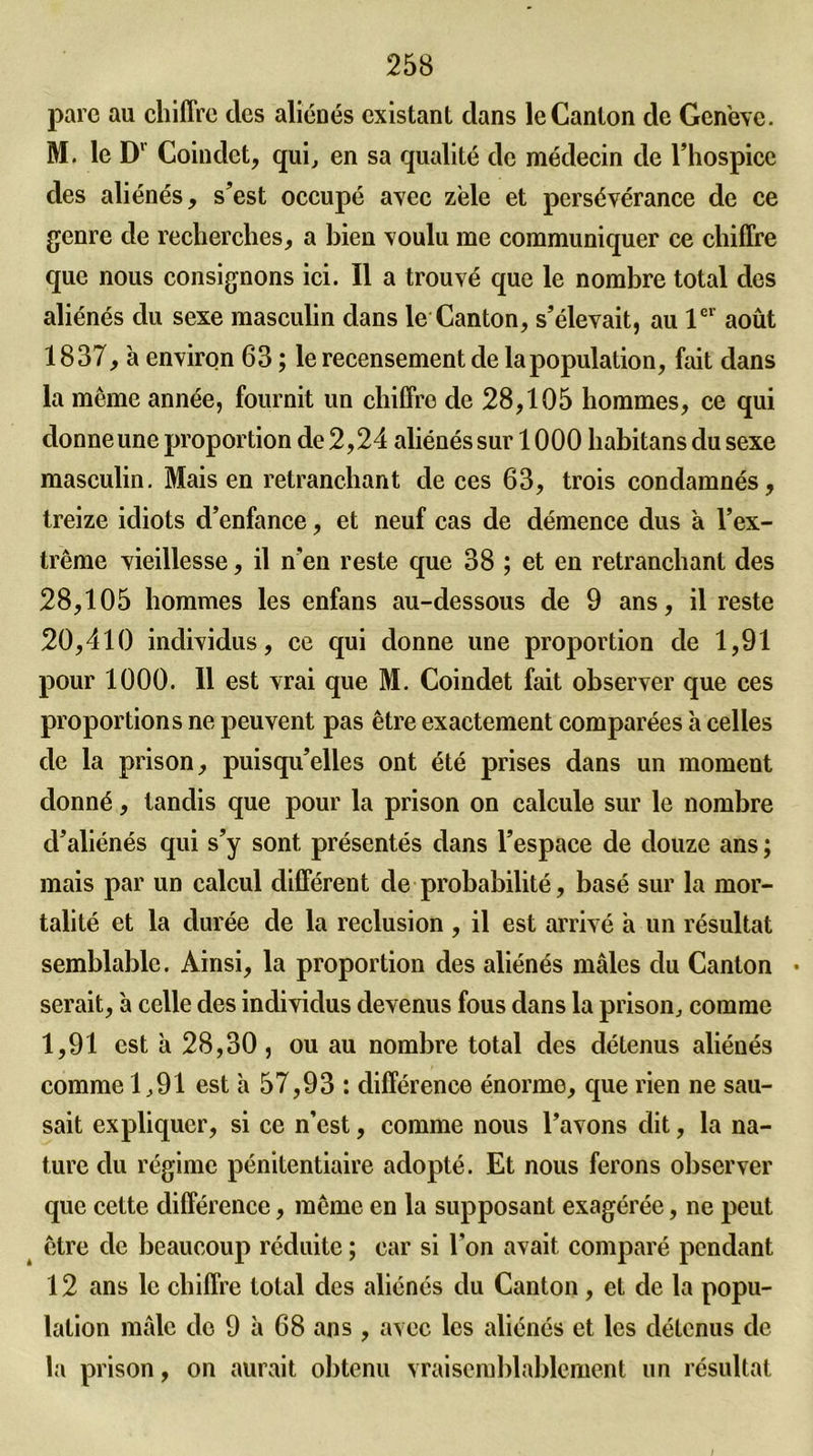 parc au chiffre clcs aliénés existant dans le Canton de Genève. M. le Dv Coindct, qui, en sa qualité de médecin de l’hospice des aliénés, s’est occupé avec zèle et persévérance de ce genre de recherches, a bien voulu me communiquer ce chiffre que nous consignons ici. Il a trouvé que le nombre total des aliénés du sexe masculin dans le Canton, s’élevait, au 1er août 1837, à environ 63 ; le recensement de la population, fait dans la même année, fournit un chiffre de 28,105 hommes, ce qui donne une proportion de 2,24 aliénés sur 1000 habitans du sexe masculin. Mais en retranchant de ces 63, trois condamnés, treize idiots d’enfance, et neuf cas de démence dus à l’ex- trême vieillesse, il n’en reste que 38 ; et en retranchant des 28,105 hommes les enfans au-dessous de 9 ans, il reste 20,410 individus, ce qui donne une proportion de 1,91 pour 1000. 11 est vrai que M. Coindet fait observer que ces proportions ne peuvent pas être exactement comparées à celles de la prison, puisqu’elles ont été prises dans un moment donné, tandis que pour la prison on calcule sur le nombre d’aliénés qui s’y sont présentés dans l’espace de douze ans ; mais par un calcul différent de probabilité, basé sur la mor- talité et la durée de la réclusion , il est arrivé à un résultat semblable. Ainsi, la proportion des aliénés mâles du Canton • serait, 'a celle des individus devenus fous dans la prison, comme 1,91 est à 28,30, ou au nombre total des détenus aliénés comme 1,91 est a 57,93 : différence énorme, cpie rien ne sau- sait expliquer, si ce n’est, comme nous l’avons dit, la na- ture du régime pénitentiaire adopté. Et nous ferons observer que celte différence, même en la supposant exagérée, ne peut être de beaucoup réduite ; car si l’on avait comparé pendant 12 ans le chiffre total des aliénés du Canton, et de la popu- lation mâle de 9 à 68 ans , avec les aliénés et les détenus de la prison, on aurait obtenu vraisemblablement un résultat