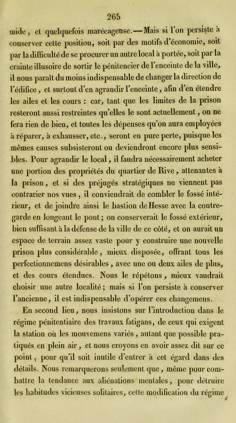 mide, cl quelquefois marécageuse. — Mais si l’on persiste h conserver cette position, soit par clés motifs d’économie, soit par la difficulté de se procurer un autre local à portée, soit par la crainte illusoire de sortir le pénitencier de l’enceinte de la ville, il nous paraît du moius indispensable de changer la direction de l’édifice, et surtout d’en agrandir l’enceinte, afin d’en étendre les ailes et les cours : car, tant que les limites de la prison resteront aussi restreintes qu’elles le sont actuellement, on ne fera rien de bien, et toutes les dépenses qu’on aura employées à réparer, à exhausser, etc., seront en pure perte, puisque les mêmes causes subsisteront ou deviendront encore plus sensi- bles. Pour agrandir le local, il faudra nécessairement acheter une portion des propriétés du quartier de Rive, attenantes à la prison, et si des préjugés stratégiques ne viennent pas contrarier nos vues , il conviendrait de combler le fossé inté- rieur, et de joindre ainsi le bastion de Hesse avec la contre- garde en longeant le pont ; on conserverait le fossé extérieur, bien suffisant à la défense de la ville de ce côté, et on aurait un espace de terrain assez vaste pour y construire une nouvelle prison plus considérable, mieux disposée, offrant tous les perfectionnemens désirables , avec une ou deux ailes de plus, et des cours étendues. Nous le répétons, mieux vaudrait choisir une autre localité ; mais si l’on persiste à conserver l’ancienne, il est indispensable d’opérer ces changemens. En second lieu, nous insistons sur l'introduction dans le régime pénitentiaire des travaux fatigans, de ceux qui exigent la station où les mouvemens variés, autant que possible pra- tiqués en plein air, et nous croyons en avoir assez dit sur ce point, pour qu’il soit inutile d’entrer à cet égard dans des détails. Nous remarquerons seulement que, même pour com- battre la tendance aux aliénations mentales, pour détruire les habitudes vicieuses solitaires, cette modification du régime