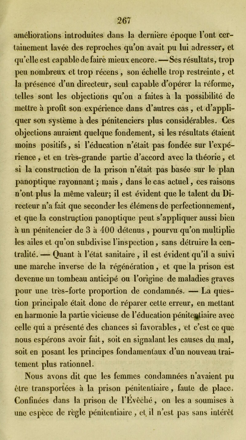 améliorations introduites dans la dernière époque l’ont cer- tainement lavée des reproches qu’on avait pu lui adresser, et qu’elle est capable de faire mieux encore.—Ses résultats, trop peu nombreux et trop récens, son échelle trop restreinte, et la présence d’un directeur, seul capable d’opérer la réforme, telles sont les objections qu’on a faites à la possibilité de mettre à profit son expérience dans d’autres cas, et d’appli- quer son système à des pénitenciers plus considérables. Ces objections auraient quelque fondement, si les résultats étaient moins positifs, si l’éducation n’était pas fondée sur l’expé- rience , et en très-grande partie d’accord avec la théorie, et si la construction de la prison n’était pas basée sur le plan panoptique rayonnant ; mais, dans le cas actuel, ces raisons n’ont plus la même valeur; il est évident que le talent du Di- recteur n’a fait que seconder les élémens de perfectionnement, et que la construption panoptique peut s’appliquer aussi bien à un pénitencier de 3 a 400 détenus , pourvu qu’on multiplie les ailes et qu’on subdivise l'inspection, sans détruire la cen- tralité. -— Quant à l’état sanitaire , il est évident qu’il a suivi une marche inverse de la régénération, et que la prison est devenue un tombeau anticipé ou l’origine de maladies graves pour une très-forte proportion de condamnés. — La ques- tion principale était donc de réparer cette erreur, en mettant en harmonie la partie vicieuse de l’éducation pénitentiaire avec celle qui a présenté des chances si favorables, et c’est ce que nous espérons avoir fait, soit en signalant les causes du mal, soit en posant les principes fondamentaux d’un nouveau trai- tement plus rationnel. Nous avons dit que les femmes condamnées n’avaient pu être transportées à la prison pénitentiaire, faute de place. Confinées dans la prison de l’Évêché, on les a soumises à une espèce de règle pénitentiaire, et il n’est pas sans intérêt