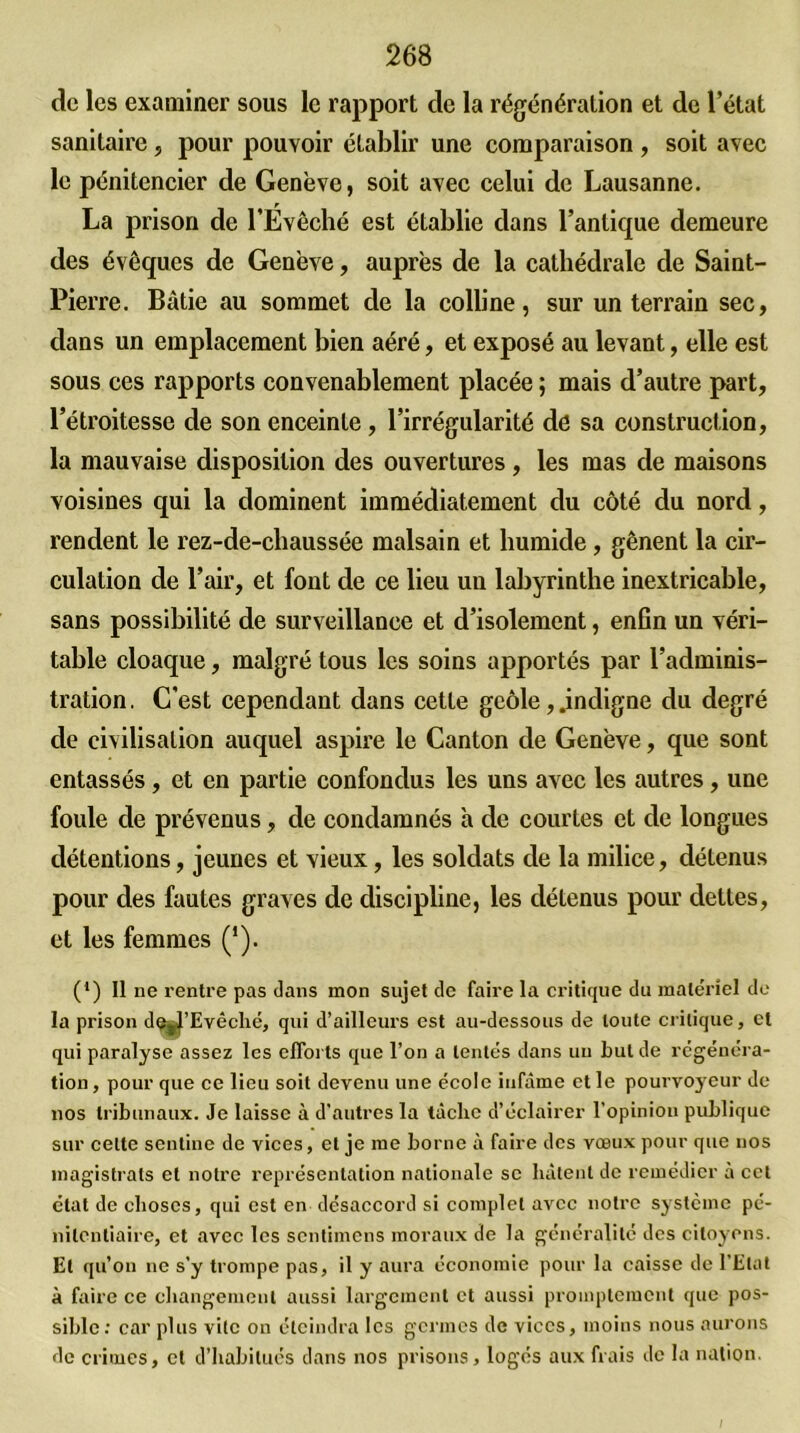 de les examiner sous le rapport de la régénération et de l’état sanitaire , pour pouvoir établir une comparaison , soit avec le pénitencier de Genève, soit avec celui de Lausanne. La prison de l’Évêché est établie dans l’antique demeure des évêques de Genève, auprès de la cathédrale de Saint- Pierre. Bâtie au sommet de la colline, sur un terrain sec, dans un emplacement bien aéré, et exposé au levant, elle est sous ces rapports convenablement placée ; mais d’autre part, l’étroitesse de son enceinte, l’irrégularité dé sa construction, la mauvaise disposition des ouvertures , les mas de maisons voisines qui la dominent immédiatement du côté du nord, rendent le rez-de-chaussée malsain et humide, gênent la cir- culation de l’air, et font de ce lieu uu labyrinthe inextricable, sans possibilité de surveillance et d’isolement, enfin un véri- table cloaque, malgré tous les soins apportés par l’adminis- tration . C’est cependant dans cette geôle, .indigne du degré de civilisation auquel aspire le Canton de Genève, que sont entassés, et en partie confondus les uns avec les autres, une foule de prévenus, de condamnés à de courtes et de longues détentions, jeunes et vieux, les soldats de la milice, détenus pour des fautes graves de discipline, les détenus pour dettes, et les femmes (*). (*) Il ne rentre pas dans mon sujet de faire la critique du matériel de la prison d^’Evêché, qui d’ailleurs est au-dessous de toute critique, et qui paralyse assez les efforts que l’on a tentés dans uu but de régénéra- tion, pour que ce lieu soit devenu une école infâme et le pourvoyeur de nos tribunaux. Je laisse à d’autres la tâclie d’éclairer l’opinion publique sur celte sentine de vices, et je me borne à faire des vœux pour que nos magistrats et notre représentation nationale se hâtent de remédier à cet état de choses, qui est en désaccord si complet avec notre système pé- nitentiaire, et avec les sentimens moraux de la généralité des citoyens. Et qu’on ne s’y trompe pas, il y aura économie pour la caisse de l’Etat à faire ce changement aussi largement et aussi promptement que pos- sible: car plus vite on éteindra les germes de vices, moins nous aurons de crimes, et d’habitués dans nos prisons, logés aux frais de la nation. /