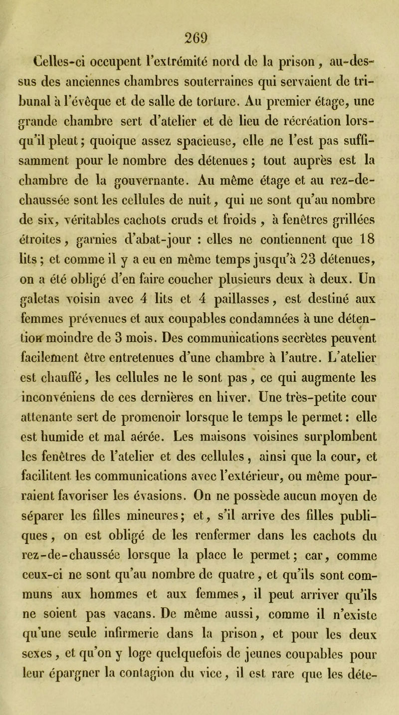 Celles-ci occupent l’extrémité nord de la prison , au-des- sus des anciennes chambres souterraines qui servaient de tri- bunal à l’évêque et de salle de torture. Au premier étage, une grande chambre sert d’atelier et de lieu de récréation lors- qu’il pleut ; quoique assez spacieuse, elle ne l’est pas suffi- samment pour le nombre des détenues ; tout auprès est la chambre de la gouvernante. Au même étage et au rez-de- chaussée sont les cellules de nuit, qui ne sont qu’au nombre de six, véritables cachots cruds et froids , à fenêtres grillées étroites, garnies d’abat-jour : elles ne contiennent que 18 lits ; et comme il y a eu en même temps jusqu’à 23 détenues, on a été obligé d’en faire coucher plusieurs deux à deux. Un galetas voisin avec 4 lits et 4 paillasses, est destiné aux femmes prévenues et aux coupables condamnées à une déten- tion moindre de 3 mois. Des communications secrètes peuvent facilement être entretenues d’une chambre à l’autre. L’atelier est chauffé, les cellules ne le sont pas, ce qui augmente les inconvéniens de ces dernières en hiver. Une très-petite cour attenante sert de promenoir lorsque le temps le permet : elle est humide et mal aérée. Les maisons voisines surplombent les fenêtres de l’atelier et des cellules , ainsi que la cour, et facilitent, les communications avec l’extérieur, ou même pour- raient favoriser les évasions. On ne possède aucun moyen de séparer les fdles mineures; et, s’il arrive des filles publi- ques , on est obligé de les renfermer dans les cachots du rez-de-chaussée lorsque la place le permet; car, comme ceux-ci ne sont qu’au nombre de quatre, et qu’ils sont com- muns aux hommes et aux femmes, il peut arriver qu’ils ne soient pas vacans. De même aussi, comme il n’existe qu'une seule infirmerie dans la prison, et pour les deux sexes , et qu’on y loge quelquefois de jeunes coupables pour leur épargner la contagion du vice, il est rare que les déle-