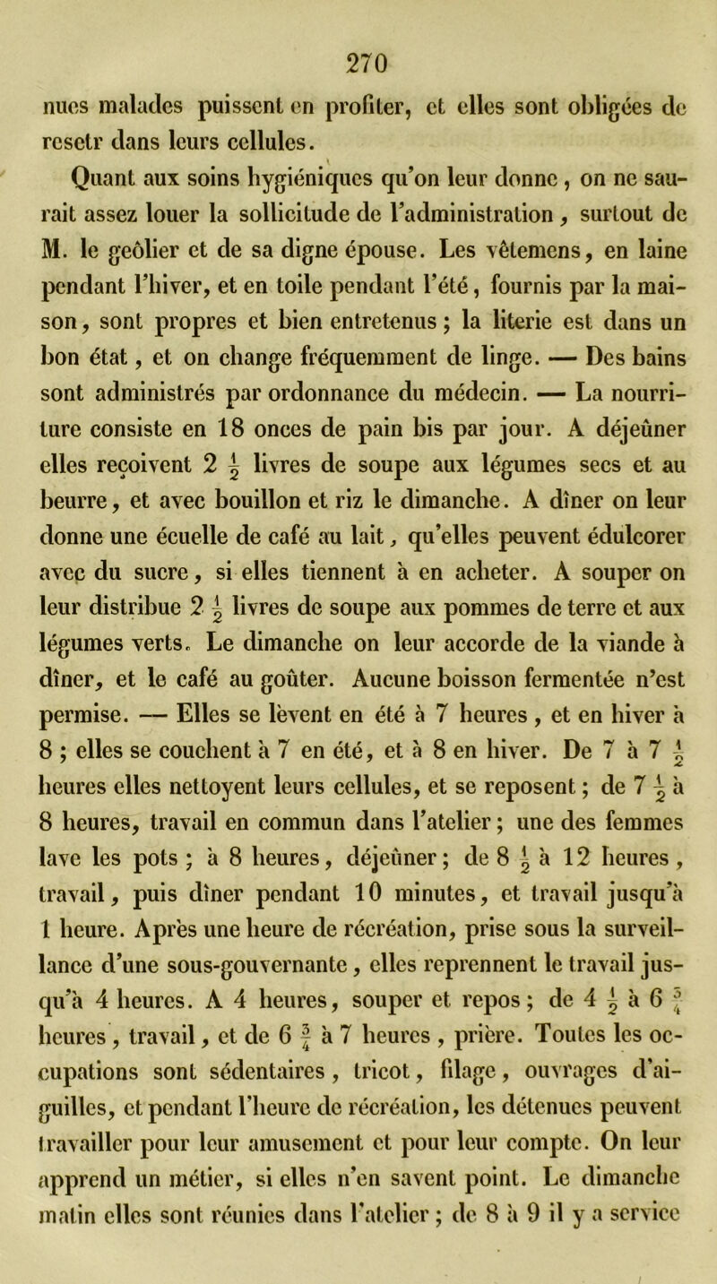 nues malades puissent en profiter, et elles sont obligées de rcsctr dans leurs cellules. Quant aux soins hygiéniques qu’on leur donne, on ne sau- rait assez louer la sollicitude de l’administration, surtout de M. le geôlier et de sa digne épouse. Les vêtemens, en laine pendant l’hiver, et en toile pendant l’été, fournis par la mai- son , sont propres et bien entretenus ; la literie est dans un bon état, et on change fréquemment de linge. — Des bains sont administrés par ordonnance du médecin. — La nourri- ture consiste en 18 onces de pain bis par jour. A déjeûner elles reçoivent 2 ^ livres de soupe aux légumes secs et au beurre, et avec bouillon et riz le dimanche. A dîner on leur donne une écuelle de café au lait, qu’elles peuvent édulcorer avec du sucre, si elles tiennent à en acheter. A souper on leur distribue 2 ^ livres de soupe aux pommes de terre et aux légumes verts. Le dimanche on leur accorde de la viande à dîner, et le café au goûter. Aucune boisson fermentée n’est permise. — Elles se lèvent en été à 7 heures , et en hiver à 8 ; elles se couchent à 7 en été, et à 8 en hiver. De 7 à 7 i heures elles nettoyent leurs cellules, et se reposent ; de 7 ^ à 8 heures, travail en commun dans l’atelier ; une des femmes lave les pots ; à 8 heures, déjeùner ; de 8 ^ à 12 heures , travail, puis dîner pendant 10 minutes, et travail jusqu’à 1 heure. Après une heure de récréation, prise sous la surveil- lance d’une sous-gouvernante, elles reprennent le travail jus- qu’à 4 heures. A 4 heures, souper et repos ; de 4 ^ à 6 f heures , travail, et de 6 f à 7 heures , prière. Toutes les oc- cupations sont sédentaires , tricot, filage, ouvrages d’ai- guilles, et pendant l’heure de récréation, les détenues peuvent travailler pour leur amusement et pour leur compte. On leur apprend un métier, si elles n’en savent point. Le dimanche malin elles sont réunies dans l’atelier ; de 8 à 9 il y a service /