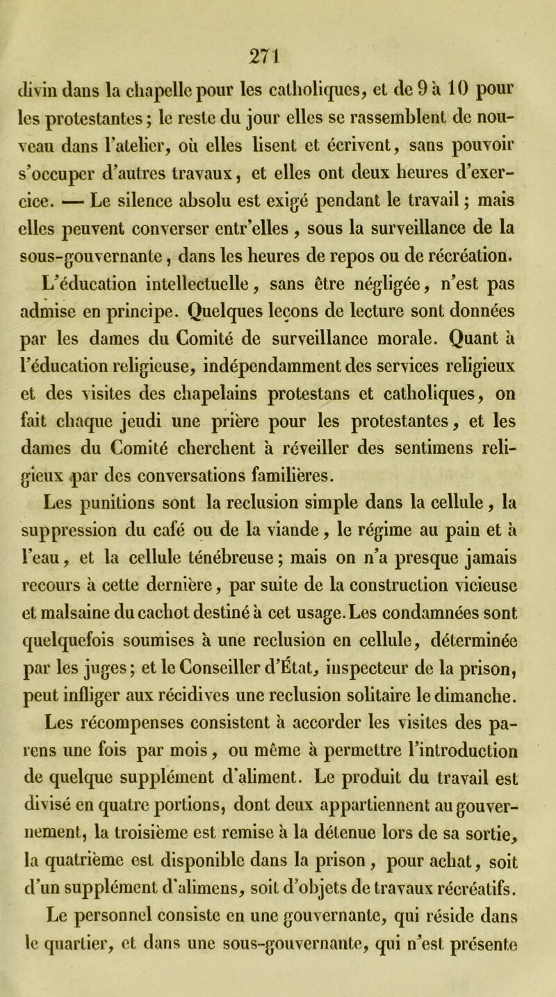 divin dans la chapelle pour les catholiques, et de 9 à 10 pour les protestantes ; le reste du jour elles se rassemblent de nou- veau dans l’atelier, où elles lisent et écrivent, sans pouvoir s’occuper d’autres travaux, et elles ont deux heures d’exer- cice. — Le silence absolu est exigé pendant le travail ; mais elles peuvent converser entr’elles , sous la surveillance de la sous-gouvernante, dans les heures de repos ou de récréation. L’éducation intellectuelle, sans être négligée, n’est pas admise en principe. Quelques leçons de lecture sont données par les dames du Comité de surveillance morale. Quant à l’éducation religieuse, indépendamment des services religieux et des visites des chapelains protestans et catholiques, on fait chaque jeudi une prière pour les protestantes, et les dames du Comité cherchent à réveiller des sentimens reli- gieux par des conversations familières. Les punitions sont la réclusion simple dans la cellule, la suppression du café ou de la viande, le régime au pain et à l’eau, et la cellule ténébreuse ; mais on n’a presque jamais recours a cette dernière, par suite de la construction vicieuse et malsaine du cachot destiné à cet usage. Les condamnées sont quelquefois soumises à une réclusion en cellule, déterminée par les juges; et le Conseiller d’Etat, inspecteur de la prison, peut infliger aux récidives une réclusion solitaire le dimanche. Les récompenses consistent à accorder les visites des pa- ïens une fois par mois, ou même à permettre l’introduction de quelque supplément d'aliment. Le produit du travail est divisé en quatre portions, dont deux appartiennent au gouver- nement, la troisième est remise à la détenue lors de sa sortie, la quatrième est disponible dans la prison , pour achat, soit d’un supplément d’alimens, soit d’objets de travaux récréatifs. Le personnel consiste en une gouvernante, qui réside dans le quartier, et dans une sous-gouvernante, qui n’est présente