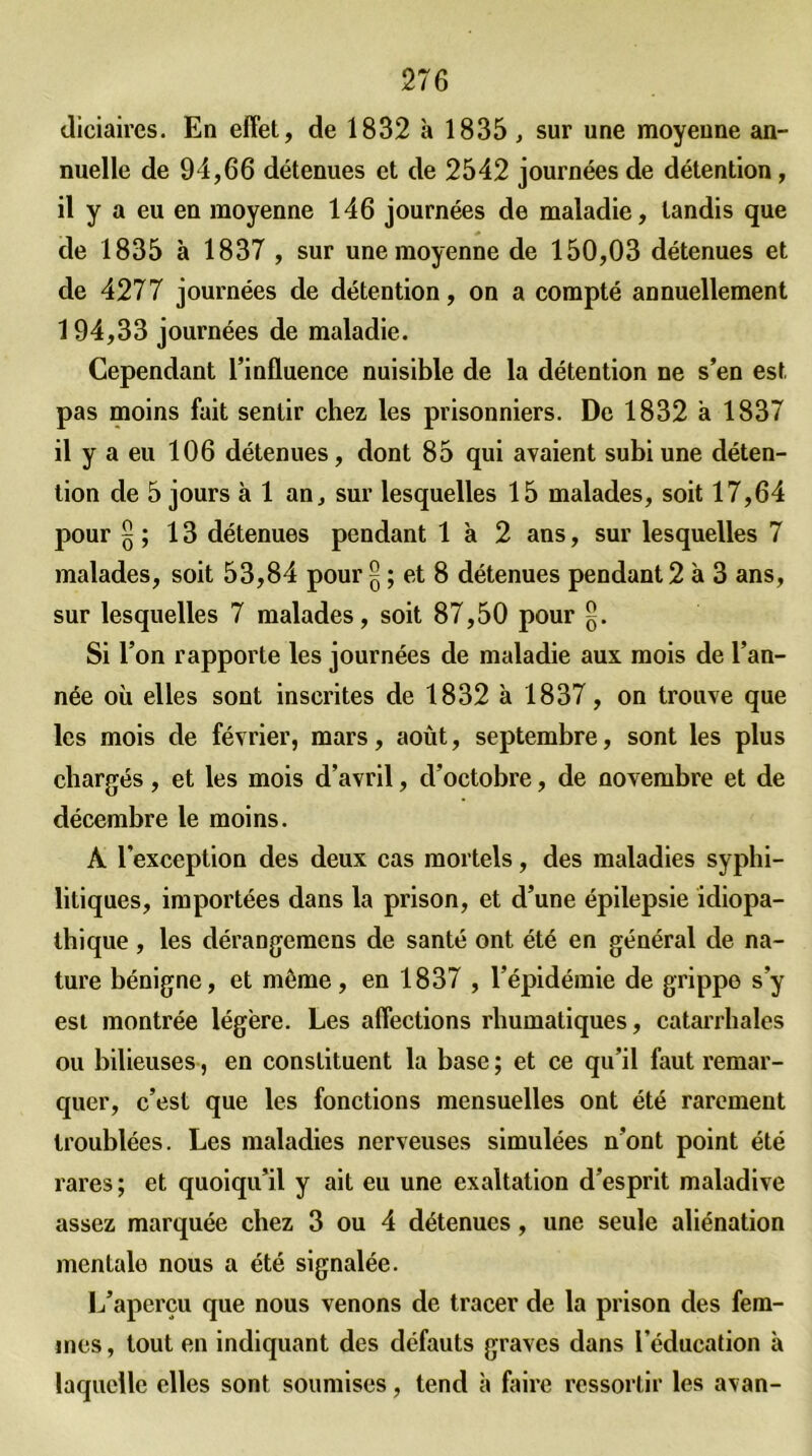 diciaires. En effet, de 1832 à 1835 , sur une moyeune an- nuelle de 94,66 détenues et de 2542 journées de détention, il y a eu en moyenne 146 journées de maladie, tandis que de 1835 à 1837 , sur une moyenne de 150,03 détenues et de 4277 journées de détention, on a compté annuellement 194,33 journées de maladie. Cependant l’influence nuisible de la détention ne s’en est pas moins fait sentir chez les prisonniers. De 1832 à 1837 il y a eu 106 détenues, dont 85 qui avaient subi une déten- tion de 5 jours à 1 an, sur lesquelles 15 malades, soit 17,64 pour § ; 13 détenues pendant 1 à 2 ans, sur lesquelles 7 malades, soit 53,84 pour £ ; et 8 détenues pendant 2 à 3 ans, sur lesquelles 7 malades, soit 87,50 pour Si l’on rapporte les journées de maladie aux mois de l’an- née où elles sont inscrites de 1832 à 1837, on trouve que les mois de février, mars, août, septembre, sont les plus chargés, et les mois d’avril, d’octobre, de novembre et de décembre le moins. À l'exception des deux cas mortels, des maladies syphi- litiques, importées dans la prison, et d’une épilepsie idiopa- thique , les dérangemcns de santé ont été en général de na- ture bénigne, et même, en 1837 , l’épidémie de grippe s’y est montrée légère. Les affections rhumatiques, catarrhales ou bilieuses, en constituent la base ; et ce qu’il faut remar- quer, c’est que les fonctions mensuelles ont été rarement troublées. Les maladies nerveuses simulées n’ont point été rares; et quoiqu’il y ait eu une exaltation d’esprit maladive assez marquée chez 3 ou 4 détenues, une seule aliénation mentale nous a été signalée. L’aperçu que nous venons de tracer de la prison des fem- mes , tout en indiquant des défauts graves dans l’éducation à laquelle elles sont soumises, tend à faire ressortir les avan-