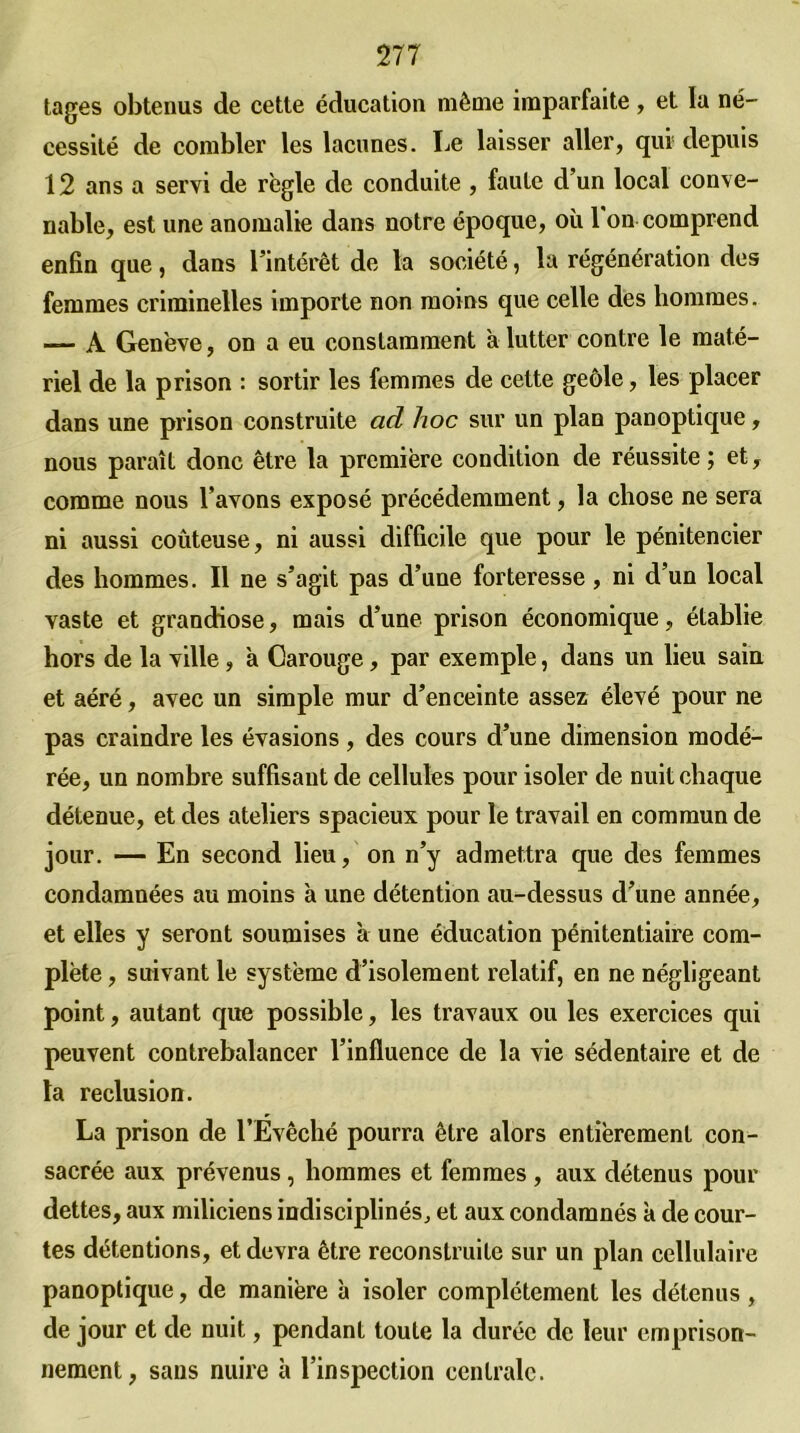 tages obtenus de cette éducation même imparfaite, et la né- cessité de combler les lacunes. Le laisser aller, qui! depuis 12 ans a servi de règle de conduite , faute d’un local conve- nable, est une anomalie dans notre époque, où 1 on comprend enfin que, dans l’intérêt de la société, la régénération des femmes criminelles importe non moins que celle des hommes. — À Genève, on a eu constamment à lutter contre le maté- riel de la prison : sortir les femmes de cette geôle, les placer dans une prison construite ad hoc sur un plan panoptique, nous paraît donc être la première condition de réussite ; et, comme nous l’avons exposé précédemment, la chose ne sera ni aussi coûteuse, ni aussi difficile que pour le pénitencier des hommes. Il ne s’agit pas d’une forteresse, ni d’un local vaste et grandiose, mais d’une prison économique, établie hors de la ville, à Carouge, par exemple, dans un lieu sain et aéré, avec un simple mur d’enceinte assez élevé pour ne pas craindre les évasions , des cours d’une dimension modé- rée, un nombre suffisant de cellules pour isoler de nuit chaque détenue, et des ateliers spacieux pour le travail en commun de jour. — En second lieu, on n’y admettra que des femmes condamnées au moins à une détention au-dessus d’une année, et elles y seront soumises a une éducation pénitentiaire com- plète , suivant le système d’isolement relatif, en ne négligeant point, autant que possible, les travaux ou les exercices qui peuvent contrebalancer l’influence de la vie sédentaire et de la réclusion. La prison de l’Évêché pourra être alors entièrement con- sacrée aux prévenus , hommes et femmes , aux détenus pour dettes, aux miliciens indisciplinés, et aux condamnés k de cour- tes détentions, et devra être reconstruite sur un plan cellulaire panoptique, de manière k isoler complètement les détenus, de jour et de nuit, pendant toute la durée de leur emprison- nement, sans nuire k l’inspection centrale.