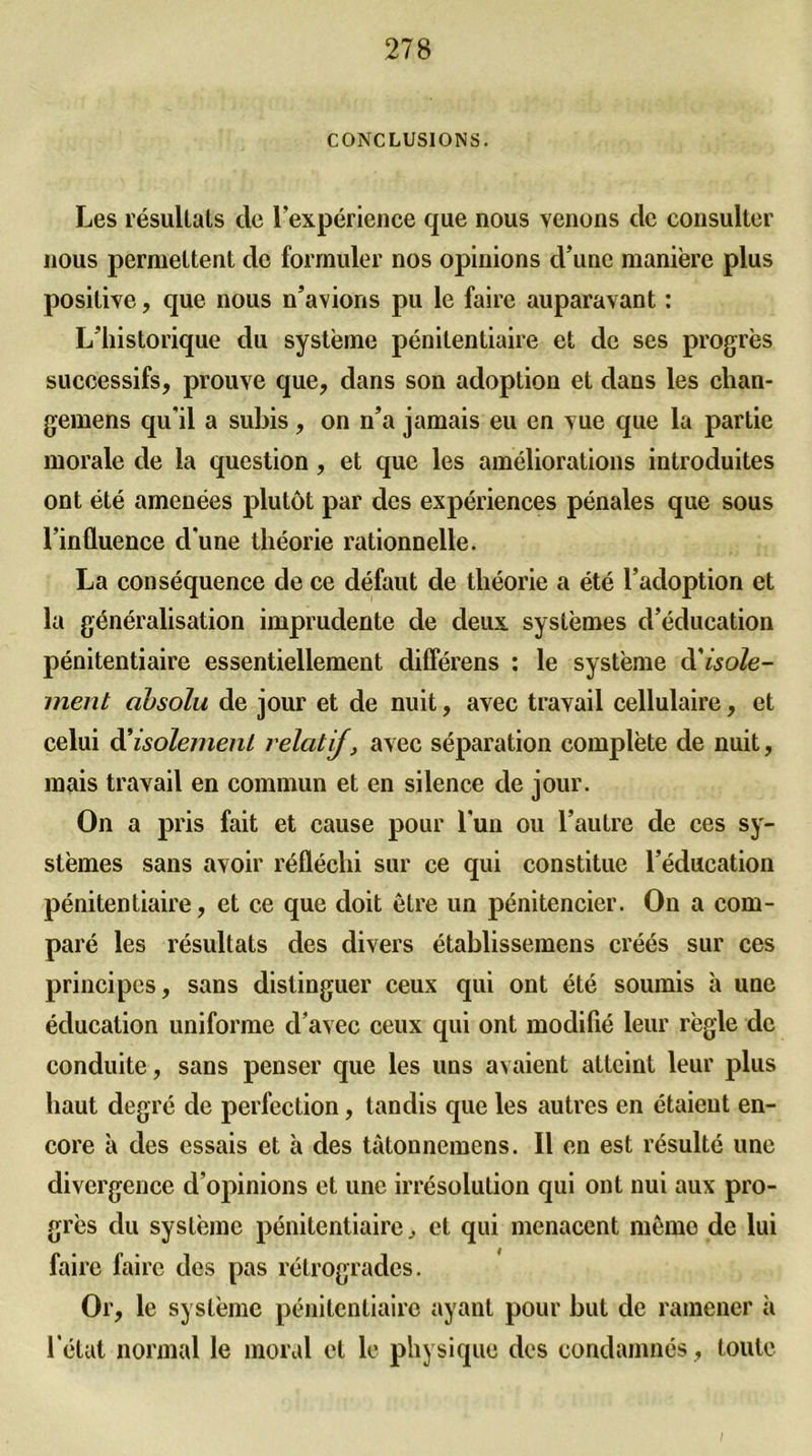 CONCLUSIONS. Les résultats cle l'expérience que nous venons clc consulter nous permettent de formuler nos opinions d’une manière plus positive, que nous n’avions pu le faire auparavant : L’historique du système pénitentiaire et de ses progrès successifs, prouve que, dans son adoption et dans les chan- gemens qu'il a subis, on n’a jamais eu en vue que la partie morale de la question, et que les améliorations introduites ont été amenées plutôt par des expériences pénales que sous l’influence d'une théorie rationnelle. La conséquence de ce défaut de théorie a été l’adoption et la généralisation imprudente de deux systèmes d’éducation pénitentiaire essentiellement différens : le système cl'isole- ment absolu de jour et de nuit, avec travail cellulaire, et celui à'isolement relatif, avec séparation complète de nuit, mais travail en commun et en silence de jour. On a pris fait et cause pour l'un ou l’autre de ces sy- stèmes sans avoir réfléchi sur ce qui constitue l’éducation pénitentiaire, et ce que doit être un pénitencier. On a com- paré les résultats des divers établissemens créés sur ces principes, sans distinguer ceux qui ont été soumis à une éducation uniforme d’avec ceux qui ont modifié leur règle de conduite, sans penser que les uns avaient atteint leur plus haut degré de perfection, tandis que les autres en étaient en- core à des essais et à des tàtonnemens. Il en est résulté une divergence d’opinions et une irrésolution qui ont nui aux pro- grès du système pénitentiaire, et qui menacent même de lui faire faire des pas rétrogrades. Or, le système pénitentiaire ayant pour but de ramener à l'état normal le moral et le physique des condamnés, toute