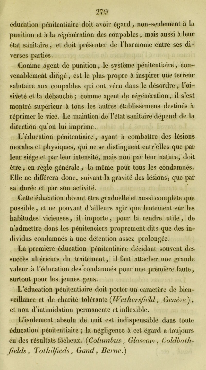 éducation pénitentiaire doit avoir égard, non-seulement à la punition et à la régénération des coupables, mais aussi à leur état sanitaire, et doit présenter de l’harmonie entre ses di- verses parties. Comme agent de punition, le système pénitentiaire, con- venablement dirigé, est le plus propre a inspirer une terreur salutaire aux coupables qui ont vécu dans le désordre , l’oi- siveté et la débauche ; comme agent de régénération, il s’est montré supérieur à tous les autres établissemens destinés à réprimer le vice. Le maintien de l’état sanitaire dépend de la direction qu’on lui imprime. L’éducation pénitentiaire, ayant à combattre des lésions morales et physiques, qui ne se distinguent entr’elles que par leur siège et par leur intensité, mais non par leur nature, doit être, en règle générale, la même pour tous les condamnés. Elle ne différera donc, suivant la gravité des lésions, que par sa durée et par son activité. Cette éducation devant être graduelle et aussi complète que possible, et ne pouvant d’ailleurs agir que lentement sur les habitudes vicieuses, il importe, pour la rendre utile, de n’admettre dans les pénitenciers proprement dits que des in- dividus condamnés à une détention assez prolongée. La première éducation pénitentiaire décidant souvent des succès ultérieurs du traitement, il faut attacher une grande valeur à l’éducation des'condamnés pour une première faute, surtout pour les jeunes gens. L’éducation pénitentiaire doit porter un caractère de bien- veillance et de charité tolérante {IVethersfield, Genève ), et non d’intimidation permanente et inflexible. L’isolement absolu de nuit est indispensable dans toute éducation pénitentiaire ; la négligence à cet égard a toujours eu des résultats fâcheux. (Columbus, Glascow, Coldbalh- fields, Tolhil/ieds, Garni, Berne.)