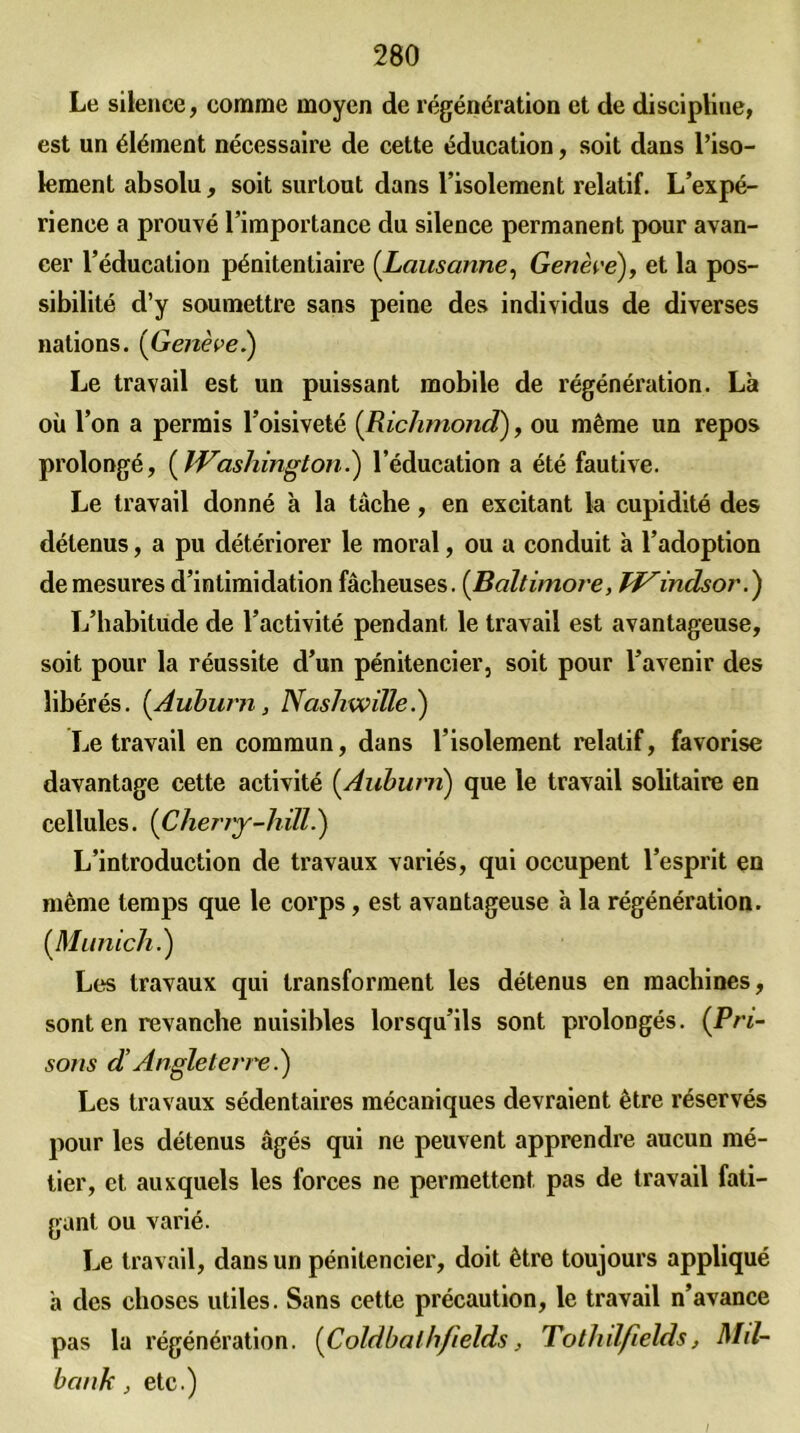 Le silence, comme moyen de régénération et de discipline, est un élément nécessaire de cette éducation, soit dans l’iso- lement absolu, soit surtout dans l’isolement relatif. L’expé- rience a prouvé l’importance du silence permanent pour avan- cer l’éducation pénitentiaire (Lausanne, Genève), et la pos- sibilité d’y soumettre sans peine des individus de diverses nations. [Genève.) Le travail est un puissant mobile de régénération. Là où l’on a permis l’oisiveté [Richmond), ou même un repos prolongé, [Washington.) l’éducation a été fautive. Le travail donné à la tâche, en excitant la cupidité des détenus, a pu détériorer le moral, ou a conduit à l’adoption de mesures d’intimidation fâcheuses. (Baltimore, Windsor.) L’habitude de l’activité pendant le travail est avantageuse, soit pour la réussite d’un pénitencier, soit pour l’avenir des libérés. [Auburn, Nashwille.) Le travail en commun, dans l’isolement relatif, favorise davantage cette activité [Aubw'n) que le travail solitaire en cellules. [Cherjy-liill.) L’introduction de travaux variés, qui occupent l’esprit en même temps que le corps, est avantageuse à la régénération. [Munich.) Les travaux qui transforment les détenus en machines, sont en revanche nuisibles lorsqu’ils sont prolongés. [Pri- sons d Angleterre i) Les travaux sédentaires mécaniques devraient être réservés pour les détenus âgés qui ne peuvent apprendre aucun mé- tier, et auxquels les forces ne permettent pas de travail fati- gant ou varié. Le travail, dans un pénitencier, doit être toujours appliqué à des choses utiles. Sans cette précaution, le travail n’avance pas la régénération. [Coldbalhfields, Tothdfields, Md- ban h, etc.)