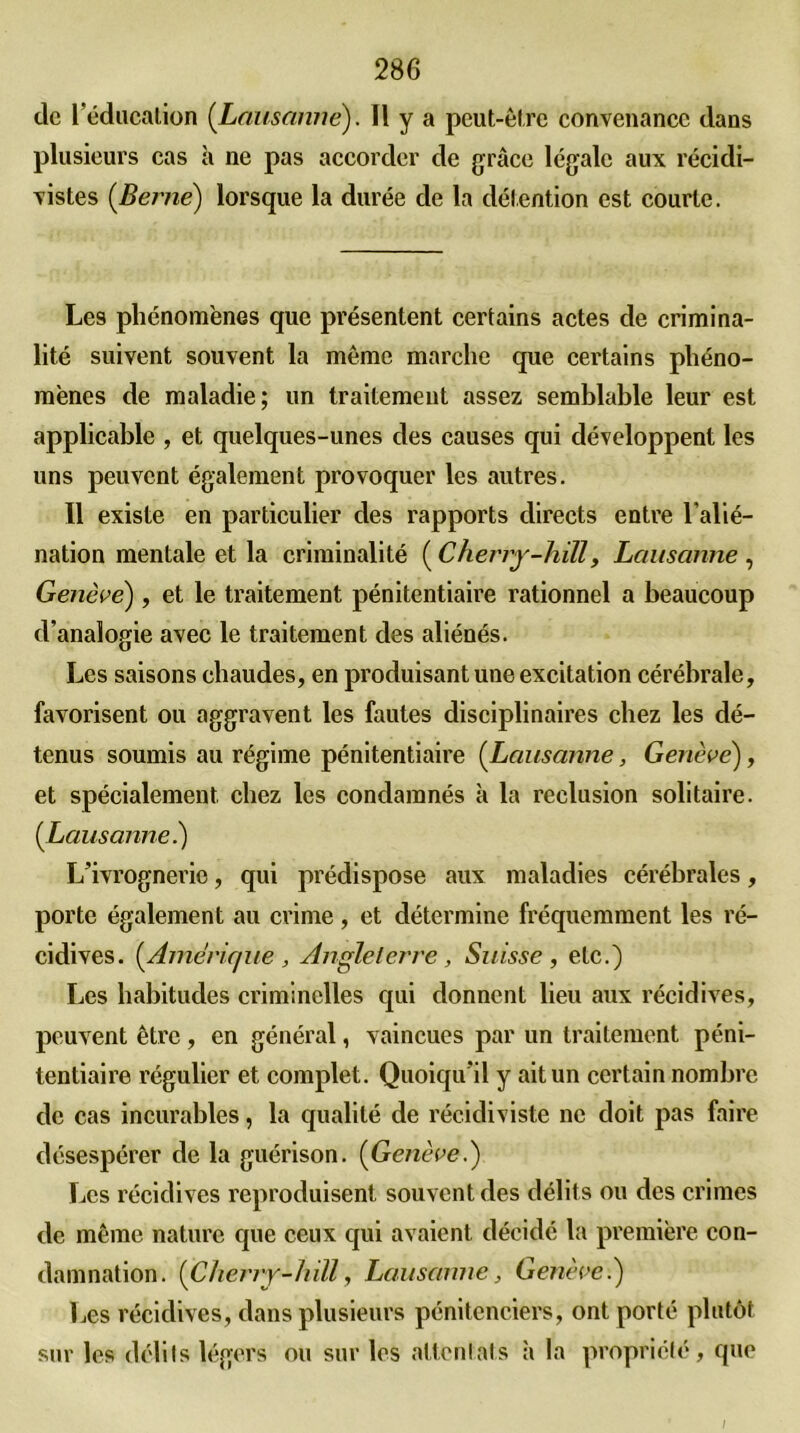 de l’éducation (Lausanne). Il y a peut-être convenance dans plusieurs cas à ne pas accorder de grâce légale aux récidi- vistes (Berne) lorsque la durée de la détention est courte. Les phénomènes que présentent certains actes de crimina- lité suivent souvent la même marche que certains phéno- mènes de maladie; un traitement assez semblable leur est applicable , et quelques-unes des causes qui développent les uns peuvent également provoquer les autres. Il existe en particulier des rapports directs entre l’alié- nation mentale et la criminalité ( Cherry-hill, Lausanne , Genève) , et le traitement pénitentiaire rationnel a beaucoup d’analogie avec le traitement des aliénés. Les saisons chaudes, en produisant une excitation cérébrale, favorisent ou aggravent les fautes disciplinaires chez les dé- tenus soumis au régime pénitentiaire (Lausanne, Genève), et spécialement chez les condamnés à la réclusion solitaire. (Lausanne.) L’ivrognerie, qui prédispose aux maladies cérébrales, porte également au crime , et détermine fréquemment les ré- cidives. (Amérique , Angleterre , Suisse , etc.) Les habitudes criminelles qui donnent lieu aux récidives, peuvent être, en général, vaincues par un traitement péni- tentiaire régulier et complet. Quoiqu’il y ait un certain nombre de cas incurables, la qualité de récidiviste ne doit pas faire désespérer de la guérison. (Genève.) Les récidives reproduisent souvent des délits ou des crimes de même nature que ceux qui avaient décidé la première con- damnation. (Cherry-hill, Lausanne, Geneve.) Les récidives, dans plusieurs pénitenciers, ont porté plutôt sur les délits légers ou sur les attentats à la propriété, que /