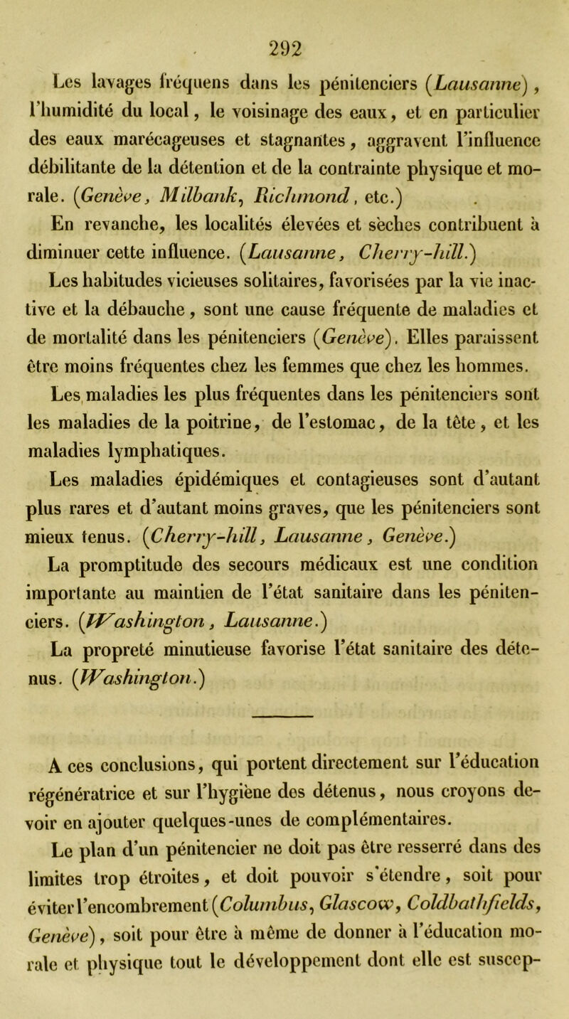 Les lavages fréquens dans les pénitenciers (Lausanne), l'humidité du local, le voisinage des eaux, et en particulier des eaux marécageuses et stagnantes, aggravent l’influence débilitante de la détention et de la contrainte physique et mo- rale. (Genève, Milbank, Richmond, etc.) En revanche, les localités élevées et sèches contribuent à diminuer cette influence. (Lausanne, Cherry-liill.) Les habitudes vicieuses solitaires, favorisées par la vie inac- tive et la débauche, sont une cause fréquente de maladies et de mortalité dans les pénitenciers ( Genève). Elles paraissent être moins fréquentes chez les femmes que chez les hommes. Les maladies les plus fréquentes dans les pénitenciers sont les maladies de la poitrine, de l’estomac, de la tête, et les maladies lymphatiques. Les maladies épidémiques et contagieuses sont d’autant plus rares et d’autant moins graves, que les pénitenciers sont mieux tenus. (Cherry-hill, Lausanne, Généré.) La promptitude des secours médicaux est une condition importante au maintien de l’état sanitaire dans les péniten- ciers. (fi^ashington, Lausanne.) La propreté minutieuse favorise l’état sanitaire des déte- nus. (Washington.) Aces conclusions, qui portent directement sur l’éducation régénératrice et sur l’hygiène des détenus, nous croyons de- voir en ajouter quelques-unes de complémentaires. Le plan d’un pénitencier ne doit pas être resserré dans des limites trop étroites, et doit pouvoir s'étendre, soit pour éviter l’encombrement (Columbus, Glascow, Coldbcithficlds, Généré), soit pour être à même de donner à l’éducation mo- rale et physique tout le développement dont elle est suscep-