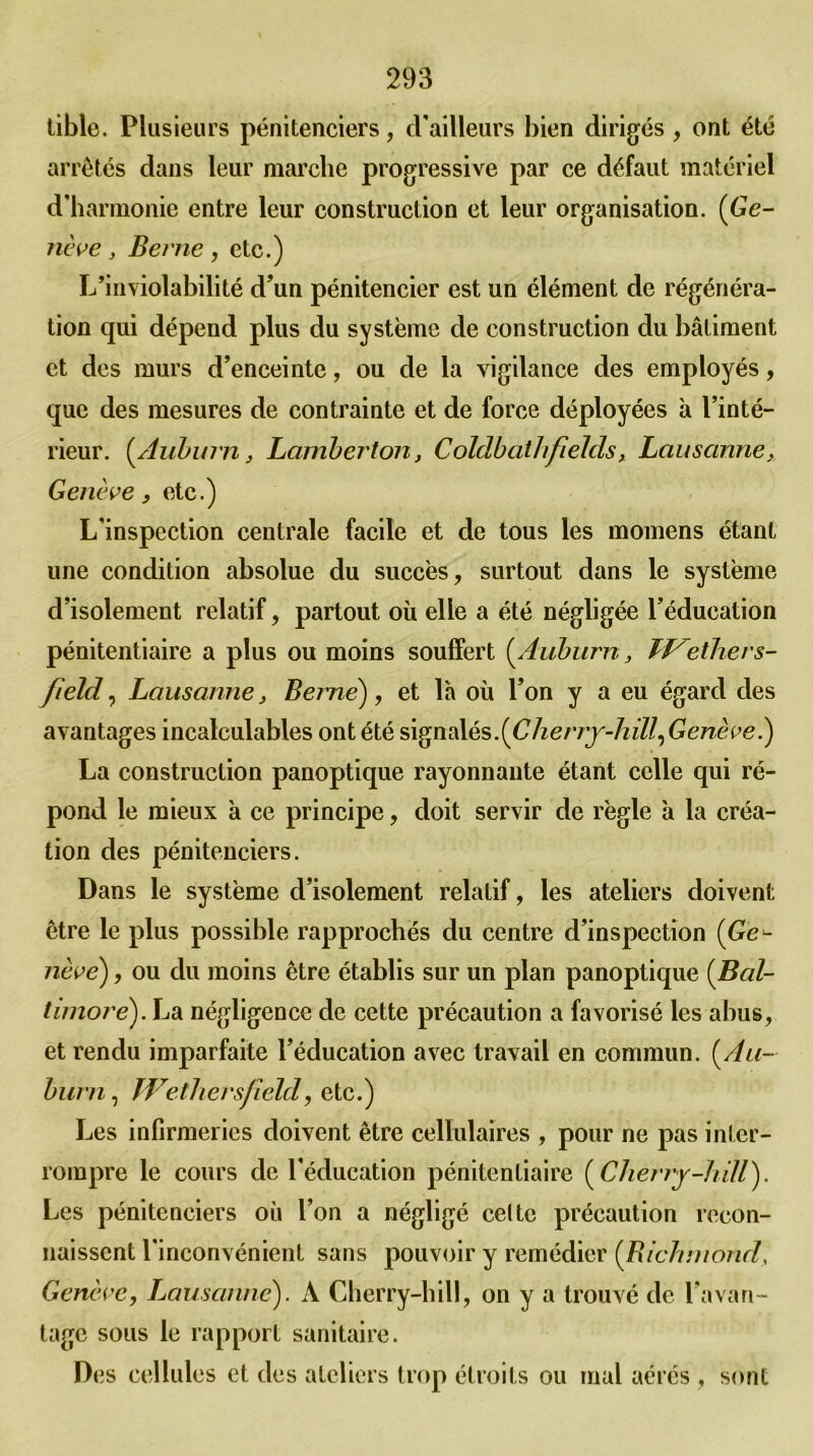 tible. Plusieurs pénitenciers, d'ailleurs bien dirigés , ont été arrêtés dans leur marche progressive par ce défaut matériel d’harmonie entre leur construction et leur organisation. (Ge- nève , Bei'ne , etc.) L’inviolabilité d’un pénitencier est un élément de régénéra- tion qui dépend plus du système de construction du bâtiment et des murs d’enceinte, ou de la vigilance des employés, que des mesures de contrainte et de force déployées à l’inté- rieur. (Auburn, Lamberton, Colclbathfields, Lausanne, Genève, etc.) L'inspection centrale facile et de tous les momens étant une condition absolue du succès, surtout dans le système d’isolement relatif, partout où elle a été négligée l’éducation pénitentiaire a plus ou moins souffert (.Auburn, Tf^\ethers- field, Lausanne, Berne), et la où l’on y a eu égard des avantages incalculables ont été signalés.(Cherry-hill,Genève.) La construction panoptique rayonnante étant celle qui ré- pond le mieux à ce principe, doit servir de règle à la créa- tion des pénitenciers. Dans le système d’isolement relatif, les ateliers doivent être le plus possible rapprochés du centre d’inspection (Ge*- nèvé), ou du moins être établis sur un plan panoptique (Bal- timoré). La négligence de cette précaution a favorisé les abus, et rendu imparfaite l’éducation avec travail en commun. (Au- burn , Wethersfield, etc.) Les infirmeries doivent être cellulaires , pour ne pas inter- rompre le cours de l’éducation pénitentiaire (Cherry-hill). Les pénitenciers où l’on a négligé celte précaution recon- naissent l'inconvénient sans pouvoir y remédier (Richmond, Genève, Lausanne). A Cherry-hill, on y a trouvé de l’avan- tage sous le rapport sanitaire. Des cellules et des ateliers trop étroits ou mal aérés , sont