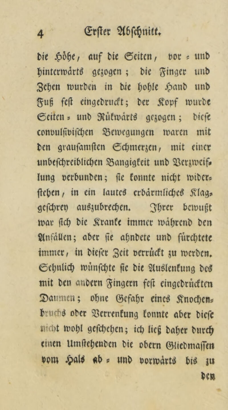 tie S?h^ti öuf bie Seiten/ m t unb binterinörtö gejogfn ; bie unb 3eben mürben in bie bo^Ie ^)nnb unb fe(l eingebrueft; bet ^opf mürbe Seiten s unb 3tufmdrtö gejogen ; biefe coni)ut|Tpi)Ct;cn Semegungen maren mit ben graufam<Tcn Sebmerjen/ mit einer unbefcbreiblicben 53cmgigEeit unb 23crimcif* lung perbunben; flc fonntc nicht miber* flcben/ in ein lautet crbdrmlidbcö Äing» gefchrep öuöjubrecben. Sh^cr bemugt mar flcb bic ^ranfe immer mdbrcnb ben $tnfäüen; aber (le af)nbete unb fürchtete immer, in biefer Seit rerrüeft ju merben. Sehnlich münfehte fic bie 5tu^(enfung bc5 mit ben anbcrn Ringern feft cingcbrncften 3)aumen; ohne ©cfahr einc^ ^tnochens brueb^ ober 33crrenfung fonntc aber biefe ii?ct)t mohl gefdKhcn; ich Iie§ baher burc^ einen Umftchenben bie obern @licbma(T<tt bont ab f unb pormdrt^ bi^ iu ben
