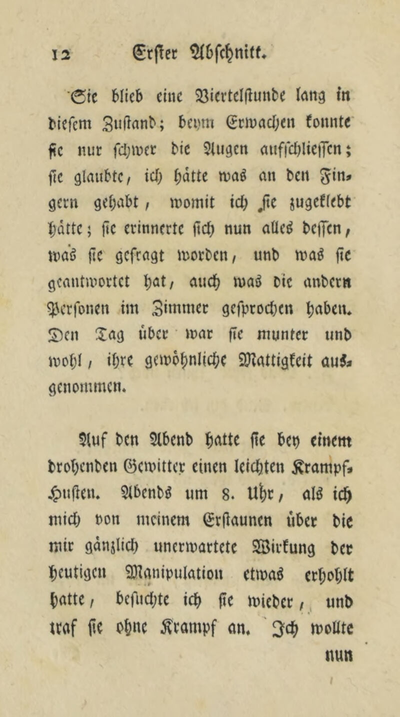 'de blieb eine 23iertel(lunbe l^ng in biefem Snfinnb; benm Scinacben bonnte fc nur fcl;met bic 9lu9en atiffcijIieiTcn; jte glrtubtC/ icl; b^tte ivaö mi beit gern gebnbt, inomit id) ßc jugefiebt bdtte; fic erinnerte lieb nun atle^ beffen, nmö fic gefragt morben/ unb ivaö fic gcantivortct b^t/ ^^ticb maö Die anbern ^erfonen im Simnier gefproetKn b^beiu ©en Xag über mnr fic munter unb mobl I ihre gembbniicbc SKattigbeit auJ* genommen. 9luf ben Stbenb b(ttte fte bep einem brobenben ©emitter einen leichten Ärampf* j^nj^en. 9ibcnbö um 8. U^r^ aB ich mich Pon meinem ©rfiaunen übet bic mir gdnjlid) unermartete Söirbung bet heutigen 3)ianipulötion etipaö erboblt batte/ befnebte icb |ie micbet/, unb ttof ite ohne Krampf om ' ^d) moöte nun t