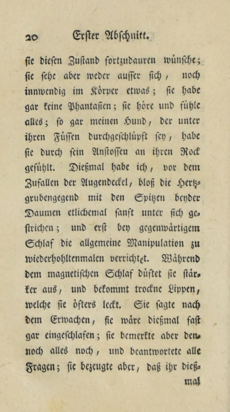 ao fic Hefen Suflanb fortjubauren inutifc^c; ^ie fcH inebec nulfec jtcl; , nod) innn)cnbi(j im ^örpec etmaö; jic I;abe gar feine ^^antafien; fic l;6re unb fii^c alleö; fo gar meinen J^unb/ ber unter iHen SniJcn burd;gcfcblüpft fcp / t;abc fie burd) fein 2(n(lo|Tcu an itircn 9fod gefügt. IDiefmal ic^ / nor bem Sufaücn ber 2tugcnbcdcl/ blofi bie ^ertj* grubengegenb mit ben Cpif^^cn bepber S)aumen ctlid)emal fanft unter jtd; gc* ftcidjcn; unb er(f bep gegenmärtigem 0d)laf bic altgemeinc 9}fanipu(ation ju ipiebert)ot)Uenmalcn öerrid;tet, SBdHenb bem magnetifd;en 6c^)Iaf büftet )]e (fdr» fer auö, unb befommt troefne Sippen, welche fIc öftere Icdt @ic fagte nad^ tem Srmacben, fic mdre bic§mal fa(l gar cingcfd;lafcn; fic bemerfte aber bcn< jiod) alleö nod) / unb beantmortete alle fragen; fic bejeugte aber, baS iH bi«§« mol