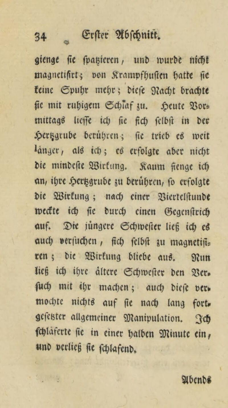 gictige fte fpa^tcwn, unb luurbe nfc^l maanctiflct^ oon ^riimpf^uflcn ^attc pc feine 0pubr me()r; btefe 9irtd;t brachte (ic mit ruhigem ©c^mf ju, j^eute 93or«. mittag^ liefe icl; fte fic^ fclbil in bee J^erlj^iube bctul;ren ; |tc trieb c6 mcit Jänner, al^ teb; cö erfolgte aber nicht bie minbefie SBirfung. Äaum jienge ich «n, ihre JTpcrhgrube ju berühren, fo erfolgte bie ^irfung ; nach einer 23iertelÜunbe meefte ich fie burch einen ©egenfirich ouf. S)te jüngere ©chmefter lie§ ich öueh »erfuchen, jtch felbji ju magnetiiL ren 5 bie SBirfnng bliebe an^. 9?im lie§ ich ihte altere ©chmejicr ben 93er» fuch mit ihr macl}cn; auct? biefe oer» tnod^te nichts auf (te nach lang fort» gefcbter allgemeiner 9}^anipulation. fchlaferte fie in einer halben SHinutc ein^ «nb Pcriiei üe fdfafenb» 9lhcnb«