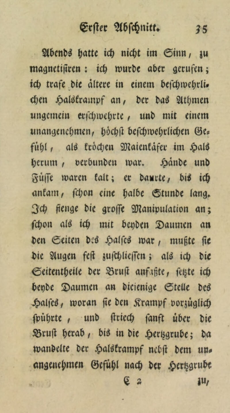 b<)ttc icb nicht tm 0inn/ iu mognctiiircn : ich würbe aber gerufen; ich träfe bie ältere in einem befchmehrli* ct;en jpal^Jframpf an/ ber baö Slthmen ungemein erfchwehrte / unb mit einem unangenchnien/ h^fhl^ befchwehrlichen @e# fühl / a(^ fc6ct;en 9}taienfäfer im ^)alö herum / nerbunbeu war. ^änbe unb güiJe mären folt; ec baurte/ bi^ ich anfani/ fchon eine hnlbe 0tunbe lang. 3ch Itengc bie groj]e 9}tanipulaiion an; fchon alö ich mit bepben S)aumcn an ben ©eiten bcö .^alfcö mar / mugte (ie bie 5lugen fefi jufchlieiTcn; ald ich ©eitentheile ber 53ru(l anf.ijite/ feljte ich bepbc S)aumen an bieienige ©teile be^ J^alfe^ / moran fie ben Krampf porjüglich fpührte / unb (Iriech fanft über bie ^ruji herab / biö in bie 4)erhgrube; ba wanbeite ber .^alöframpf nebfi bem uv* öngenehmen ©efühl nach her j£)erij9rubt ^ » I«/