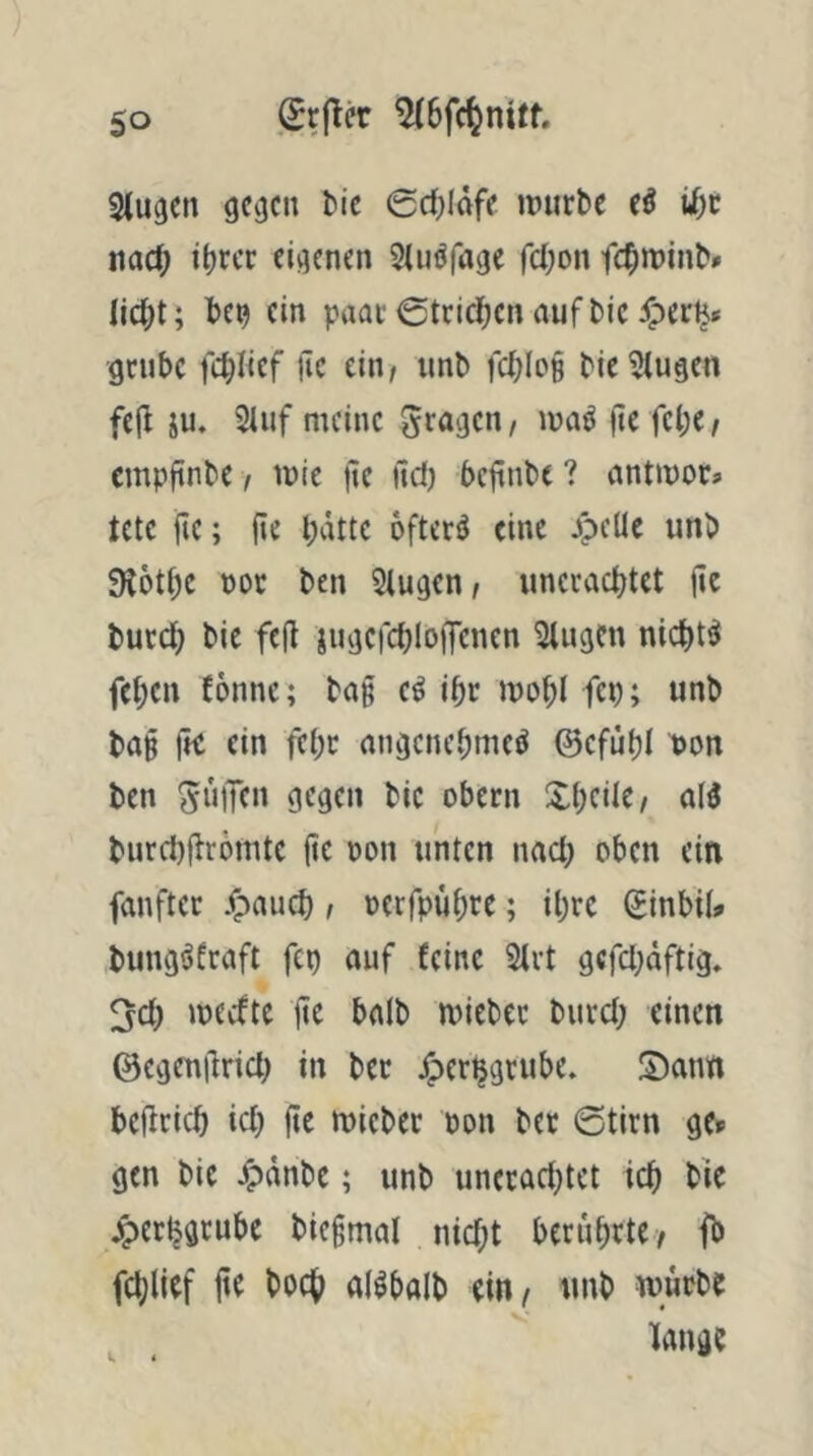 giugcn gc()cn tiie 0rf)läfe imirbe cö iJf)c na($ itjrec eigenen ^{iiöfagc fcOon fc^miiiN (in pnat 0tcic]^cn auf Die Jp(rlj* grübe fcblicf Üc ein/ unb fcbIo§ bie5(ugen fej^ ju. 21uf meine gragen, jtc febC/ empftnbe / mie |te itd) beftnbe ? nntmor« tctc ite; (ic l;dtte öftere eine Jpelle unb 9J6ti)C nor ben klugen, unecac^tet fie butc^ bie fe(l iugcfcbloffenen 3lugen nidjt^ fet;en fönnc; bag e^ ibr mobl fcb; unb ba§ fti ein febt nngcnebmeö ©efubl non ben SuiTcu gegen bie obern XbeüC/ al3 burci)jiromte jtc oon unten nach oben ein fanfter .^aueb / oerfpubre; ibre (Jinbii> bung^frnft fep auf feine 2lrt gefeboftig. 3cb »neefte jtc bnlb micbec buccb einen ©cgenjlricb in ber J^er^grube. Sann bejlricb icb fte micber oon bet 6tirn gc» gen bie jTpdnbc; unb un(cad}tet icb jperljgeube biegmal niebt bcrubetCy ji) feblicf jte boeb alöbalb ein/ unb würbe lange