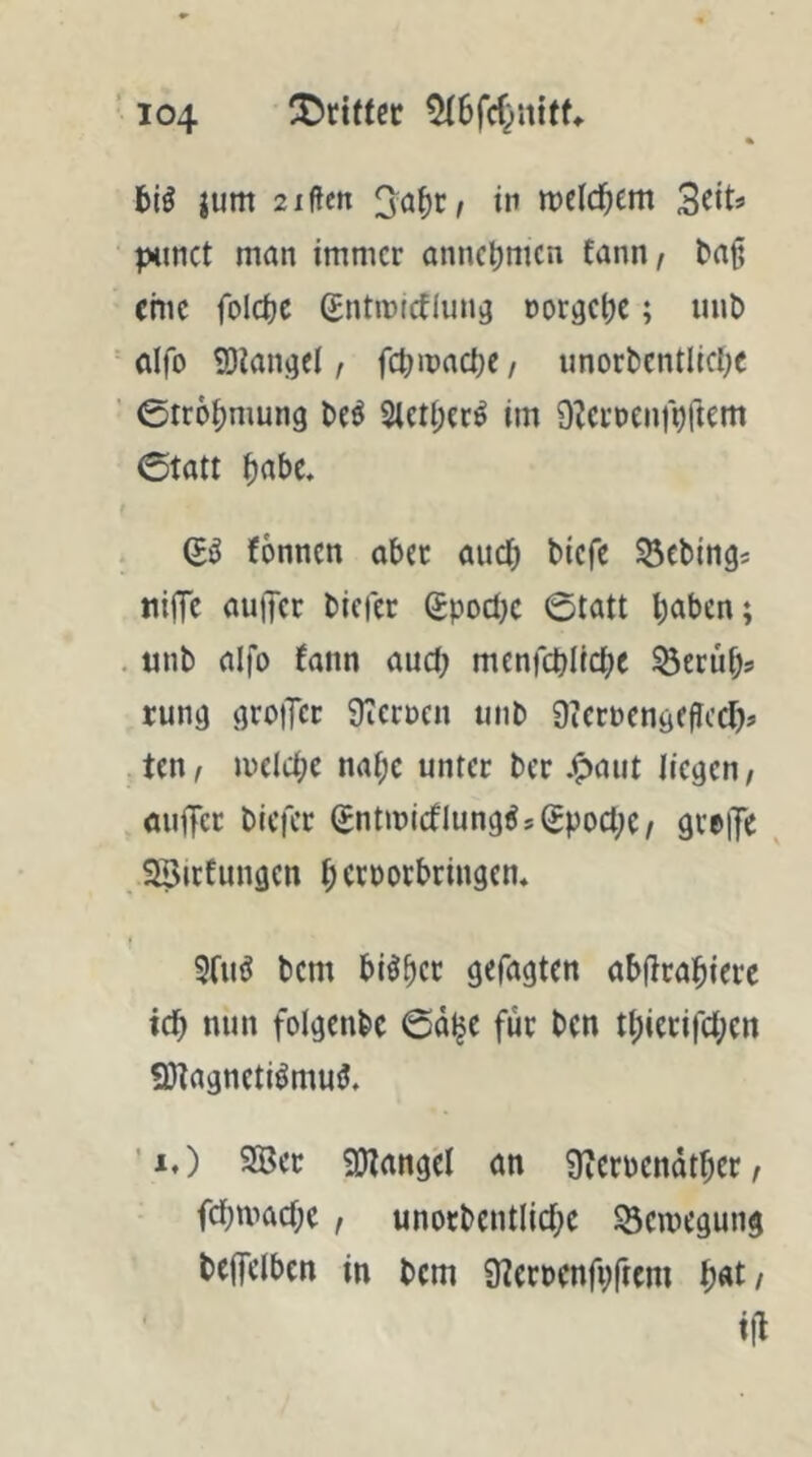 jum 2xften in tt)eid;em 3fit^ ixinct man immer anncljmcn fann/ ^aß eme foldjc Sntmirflmiö norgetje; mit) dfo iötangcl, fdjinaci)? / imorbcntlidjc 0tr6^mung Ui 2lcti;?c^ im DZerDenf^ftem 0tatt ^abc. fönnen aber aud) tiefe ^ebings niffc au)Tcr tiefer (£pod}c ©tatt ^)aben; . mit aifo (ann aud; menfct)Itd;e ^erü^s rung groiTct ÜTeruen mit 9iernengfflcd> ten f n)eld;e nai;c unter ter .^aiit liegen, miiT«: tiefer (£ntmicfIung^sSpod;e/ greiTe ^ SSirfungen f;crDorbringcn. 9(110 tem bi^^cr gefagten abfirai^ierc icb nun folgentc ©äl^e für ten t^ierifd;en 9)tagneti^mu^» ’i.) 2Bet 9}(angel an 9icrpcndt^er, febmad;e f unoctcntlid;e SScinegung teflfelben in tem üterpenfpftem